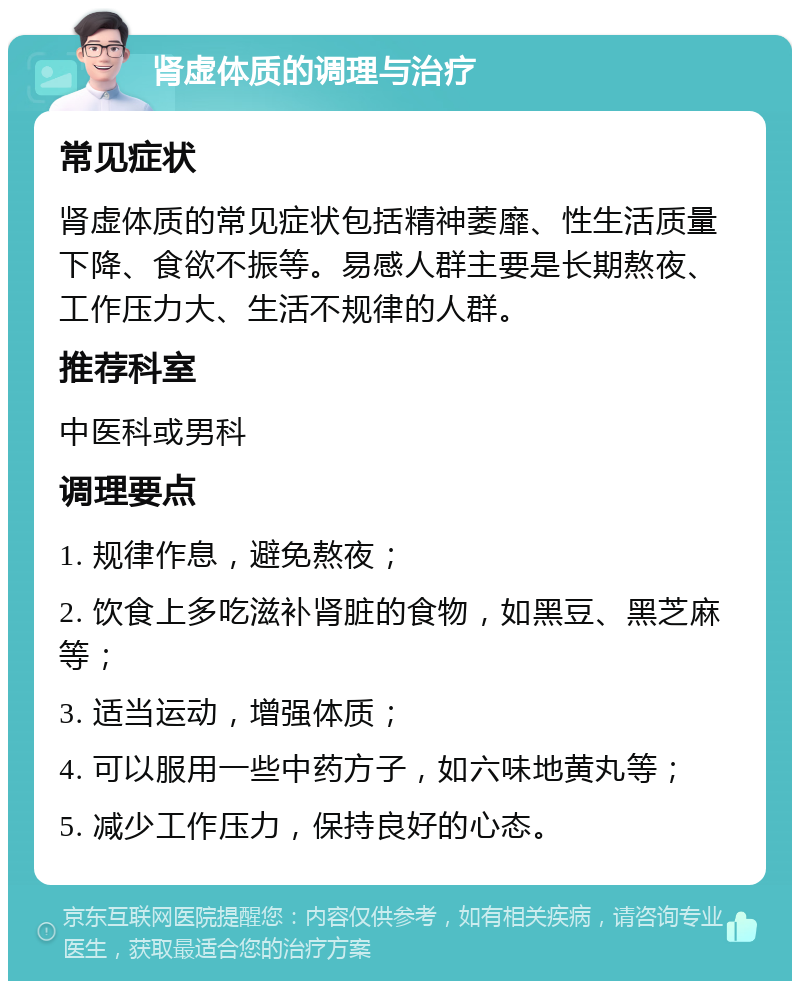 肾虚体质的调理与治疗 常见症状 肾虚体质的常见症状包括精神萎靡、性生活质量下降、食欲不振等。易感人群主要是长期熬夜、工作压力大、生活不规律的人群。 推荐科室 中医科或男科 调理要点 1. 规律作息，避免熬夜； 2. 饮食上多吃滋补肾脏的食物，如黑豆、黑芝麻等； 3. 适当运动，增强体质； 4. 可以服用一些中药方子，如六味地黄丸等； 5. 减少工作压力，保持良好的心态。