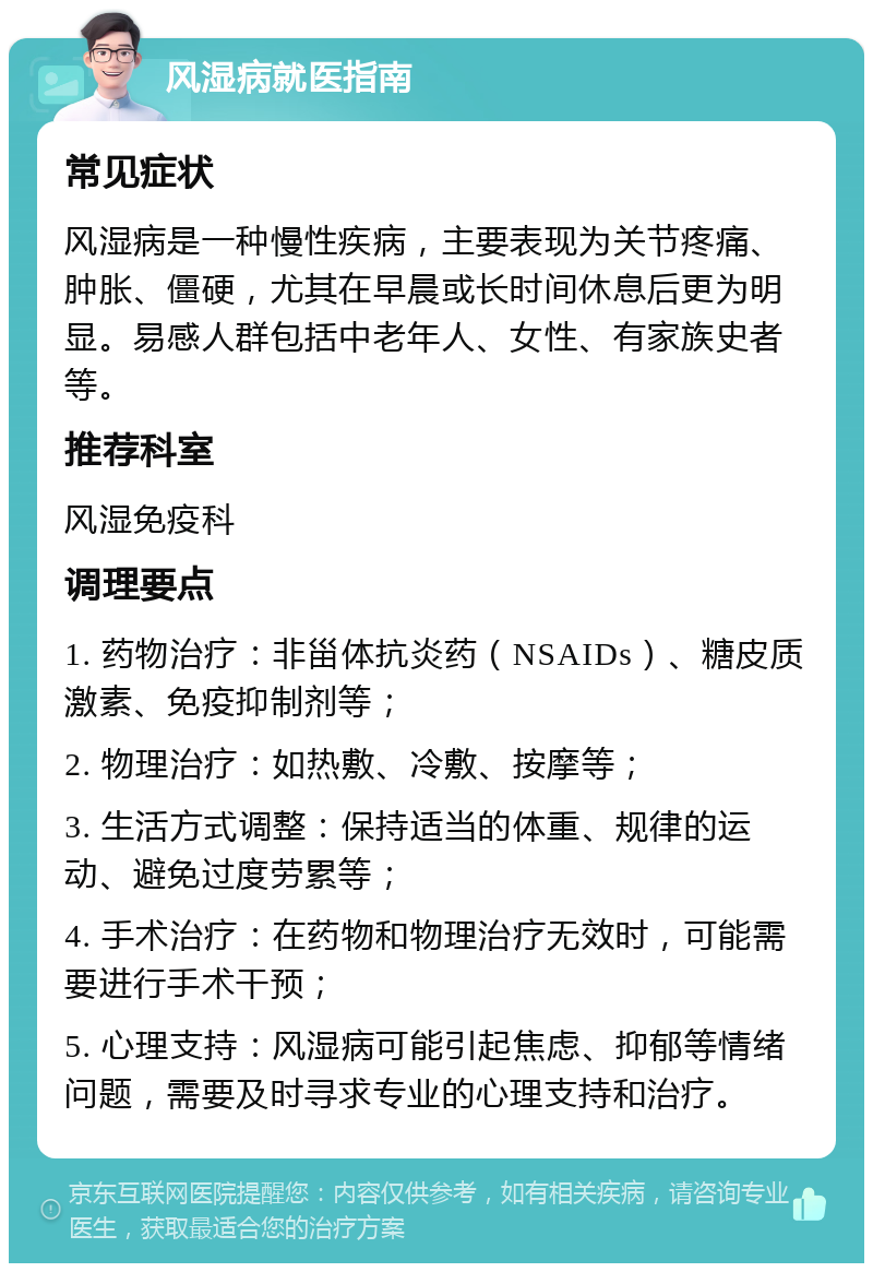 风湿病就医指南 常见症状 风湿病是一种慢性疾病，主要表现为关节疼痛、肿胀、僵硬，尤其在早晨或长时间休息后更为明显。易感人群包括中老年人、女性、有家族史者等。 推荐科室 风湿免疫科 调理要点 1. 药物治疗：非甾体抗炎药（NSAIDs）、糖皮质激素、免疫抑制剂等； 2. 物理治疗：如热敷、冷敷、按摩等； 3. 生活方式调整：保持适当的体重、规律的运动、避免过度劳累等； 4. 手术治疗：在药物和物理治疗无效时，可能需要进行手术干预； 5. 心理支持：风湿病可能引起焦虑、抑郁等情绪问题，需要及时寻求专业的心理支持和治疗。