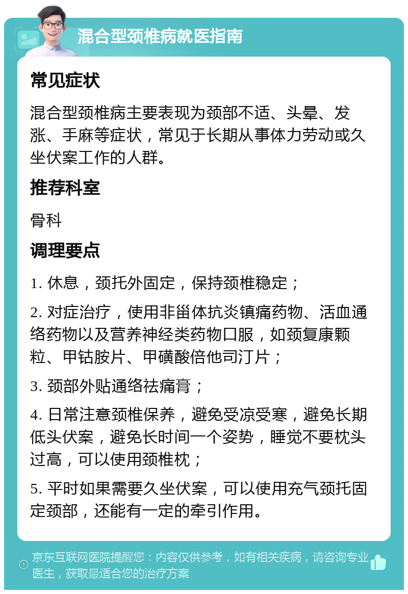 混合型颈椎病就医指南 常见症状 混合型颈椎病主要表现为颈部不适、头晕、发涨、手麻等症状，常见于长期从事体力劳动或久坐伏案工作的人群。 推荐科室 骨科 调理要点 1. 休息，颈托外固定，保持颈椎稳定； 2. 对症治疗，使用非甾体抗炎镇痛药物、活血通络药物以及营养神经类药物口服，如颈复康颗粒、甲钴胺片、甲磺酸倍他司汀片； 3. 颈部外贴通络祛痛膏； 4. 日常注意颈椎保养，避免受凉受寒，避免长期低头伏案，避免长时间一个姿势，睡觉不要枕头过高，可以使用颈椎枕； 5. 平时如果需要久坐伏案，可以使用充气颈托固定颈部，还能有一定的牵引作用。