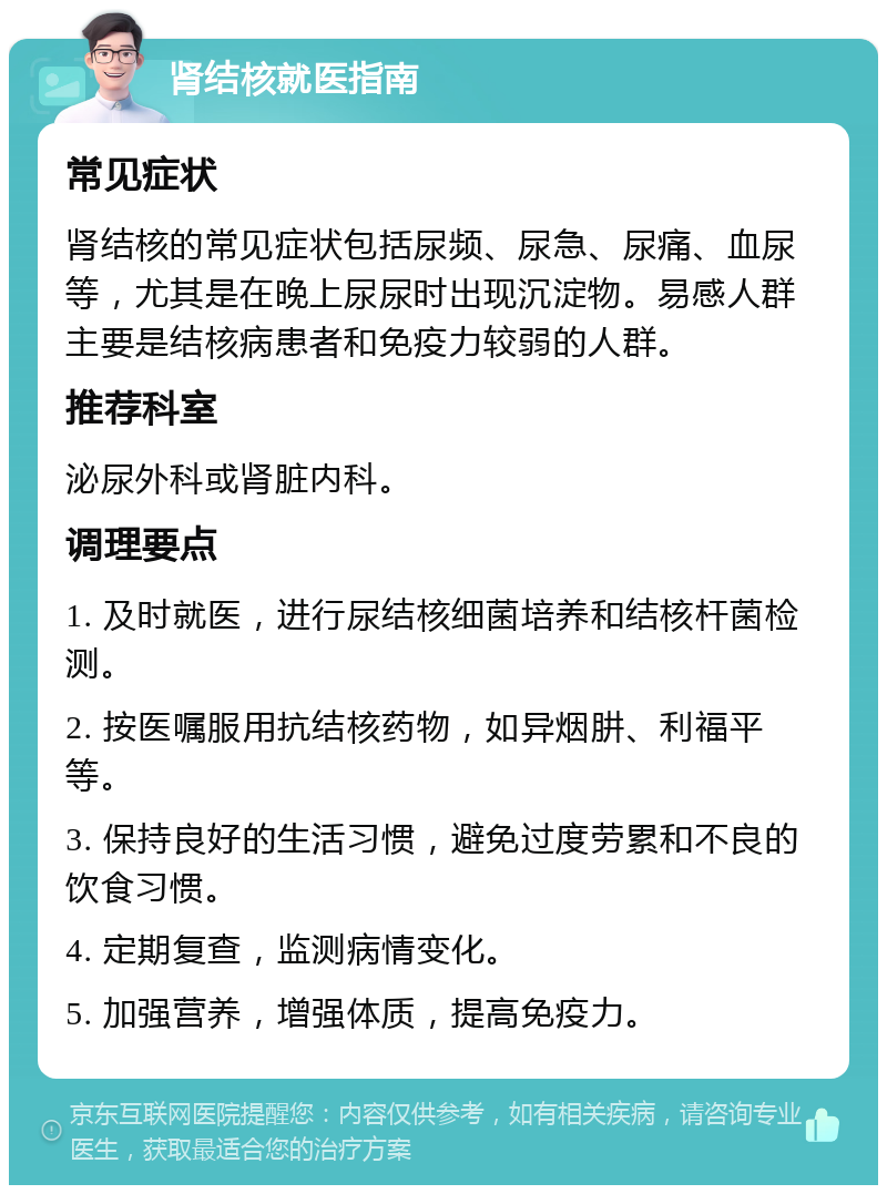 肾结核就医指南 常见症状 肾结核的常见症状包括尿频、尿急、尿痛、血尿等，尤其是在晚上尿尿时出现沉淀物。易感人群主要是结核病患者和免疫力较弱的人群。 推荐科室 泌尿外科或肾脏内科。 调理要点 1. 及时就医，进行尿结核细菌培养和结核杆菌检测。 2. 按医嘱服用抗结核药物，如异烟肼、利福平等。 3. 保持良好的生活习惯，避免过度劳累和不良的饮食习惯。 4. 定期复查，监测病情变化。 5. 加强营养，增强体质，提高免疫力。