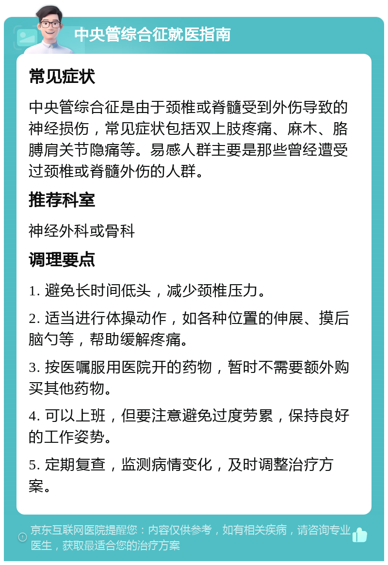 中央管综合征就医指南 常见症状 中央管综合征是由于颈椎或脊髓受到外伤导致的神经损伤，常见症状包括双上肢疼痛、麻木、胳膊肩关节隐痛等。易感人群主要是那些曾经遭受过颈椎或脊髓外伤的人群。 推荐科室 神经外科或骨科 调理要点 1. 避免长时间低头，减少颈椎压力。 2. 适当进行体操动作，如各种位置的伸展、摸后脑勺等，帮助缓解疼痛。 3. 按医嘱服用医院开的药物，暂时不需要额外购买其他药物。 4. 可以上班，但要注意避免过度劳累，保持良好的工作姿势。 5. 定期复查，监测病情变化，及时调整治疗方案。