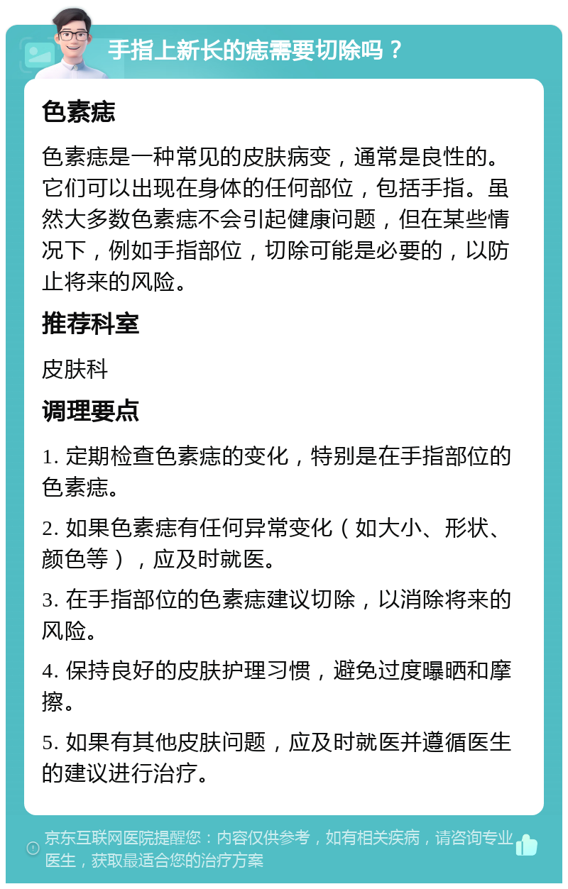 手指上新长的痣需要切除吗？ 色素痣 色素痣是一种常见的皮肤病变，通常是良性的。它们可以出现在身体的任何部位，包括手指。虽然大多数色素痣不会引起健康问题，但在某些情况下，例如手指部位，切除可能是必要的，以防止将来的风险。 推荐科室 皮肤科 调理要点 1. 定期检查色素痣的变化，特别是在手指部位的色素痣。 2. 如果色素痣有任何异常变化（如大小、形状、颜色等），应及时就医。 3. 在手指部位的色素痣建议切除，以消除将来的风险。 4. 保持良好的皮肤护理习惯，避免过度曝晒和摩擦。 5. 如果有其他皮肤问题，应及时就医并遵循医生的建议进行治疗。