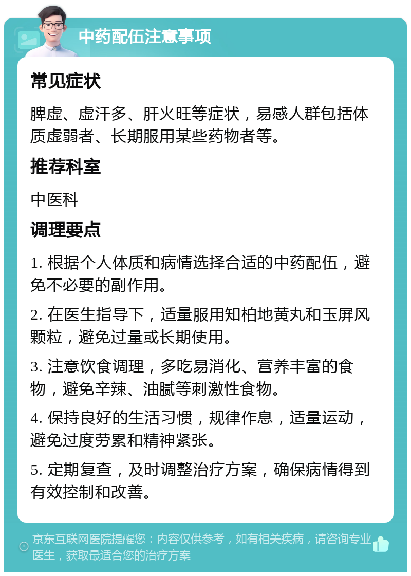 中药配伍注意事项 常见症状 脾虚、虚汗多、肝火旺等症状，易感人群包括体质虚弱者、长期服用某些药物者等。 推荐科室 中医科 调理要点 1. 根据个人体质和病情选择合适的中药配伍，避免不必要的副作用。 2. 在医生指导下，适量服用知柏地黄丸和玉屏风颗粒，避免过量或长期使用。 3. 注意饮食调理，多吃易消化、营养丰富的食物，避免辛辣、油腻等刺激性食物。 4. 保持良好的生活习惯，规律作息，适量运动，避免过度劳累和精神紧张。 5. 定期复查，及时调整治疗方案，确保病情得到有效控制和改善。