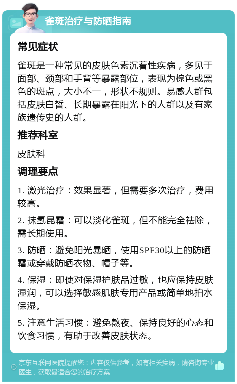 雀斑治疗与防晒指南 常见症状 雀斑是一种常见的皮肤色素沉着性疾病，多见于面部、颈部和手背等暴露部位，表现为棕色或黑色的斑点，大小不一，形状不规则。易感人群包括皮肤白皙、长期暴露在阳光下的人群以及有家族遗传史的人群。 推荐科室 皮肤科 调理要点 1. 激光治疗：效果显著，但需要多次治疗，费用较高。 2. 抹氢昆霜：可以淡化雀斑，但不能完全祛除，需长期使用。 3. 防晒：避免阳光暴晒，使用SPF30以上的防晒霜或穿戴防晒衣物、帽子等。 4. 保湿：即使对保湿护肤品过敏，也应保持皮肤湿润，可以选择敏感肌肤专用产品或简单地拍水保湿。 5. 注意生活习惯：避免熬夜、保持良好的心态和饮食习惯，有助于改善皮肤状态。