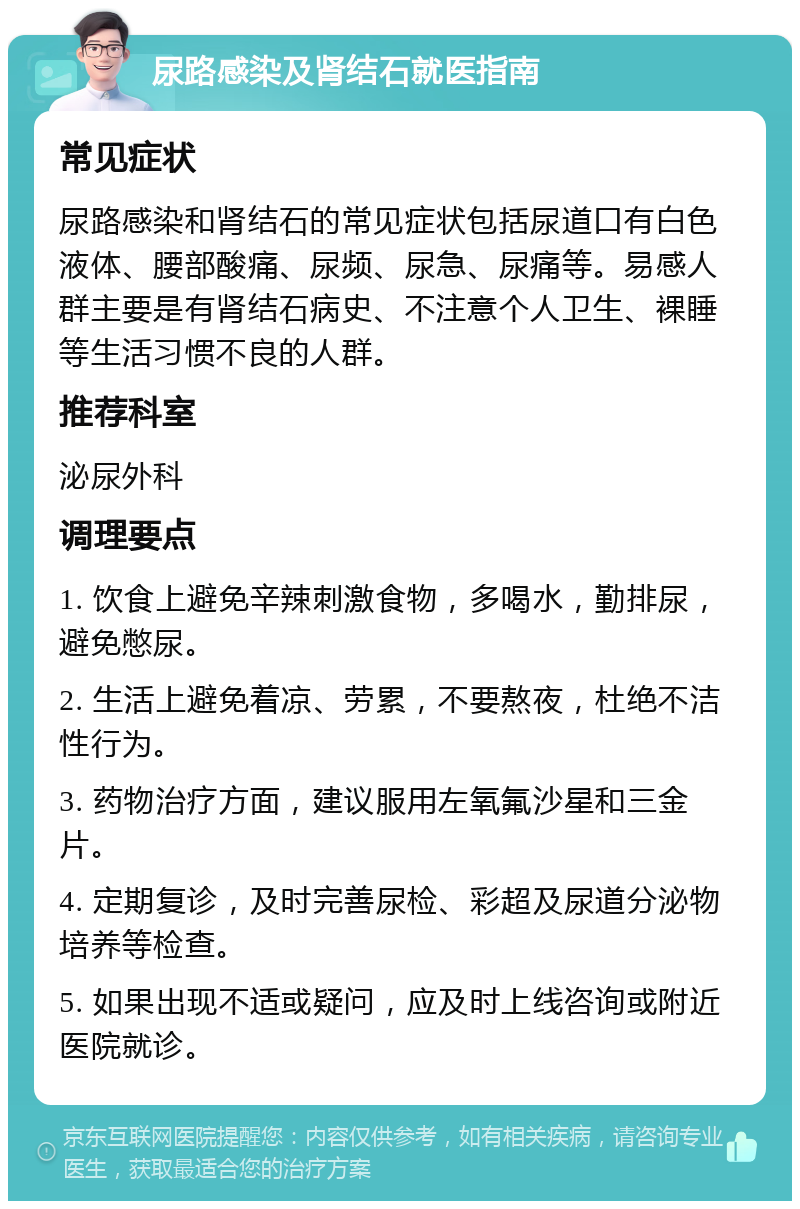 尿路感染及肾结石就医指南 常见症状 尿路感染和肾结石的常见症状包括尿道口有白色液体、腰部酸痛、尿频、尿急、尿痛等。易感人群主要是有肾结石病史、不注意个人卫生、裸睡等生活习惯不良的人群。 推荐科室 泌尿外科 调理要点 1. 饮食上避免辛辣刺激食物，多喝水，勤排尿，避免憋尿。 2. 生活上避免着凉、劳累，不要熬夜，杜绝不洁性行为。 3. 药物治疗方面，建议服用左氧氟沙星和三金片。 4. 定期复诊，及时完善尿检、彩超及尿道分泌物培养等检查。 5. 如果出现不适或疑问，应及时上线咨询或附近医院就诊。