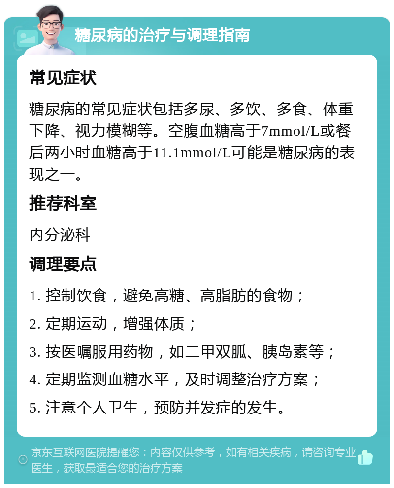 糖尿病的治疗与调理指南 常见症状 糖尿病的常见症状包括多尿、多饮、多食、体重下降、视力模糊等。空腹血糖高于7mmol/L或餐后两小时血糖高于11.1mmol/L可能是糖尿病的表现之一。 推荐科室 内分泌科 调理要点 1. 控制饮食，避免高糖、高脂肪的食物； 2. 定期运动，增强体质； 3. 按医嘱服用药物，如二甲双胍、胰岛素等； 4. 定期监测血糖水平，及时调整治疗方案； 5. 注意个人卫生，预防并发症的发生。