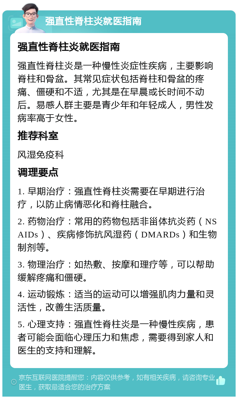 强直性脊柱炎就医指南 强直性脊柱炎就医指南 强直性脊柱炎是一种慢性炎症性疾病，主要影响脊柱和骨盆。其常见症状包括脊柱和骨盆的疼痛、僵硬和不适，尤其是在早晨或长时间不动后。易感人群主要是青少年和年轻成人，男性发病率高于女性。 推荐科室 风湿免疫科 调理要点 1. 早期治疗：强直性脊柱炎需要在早期进行治疗，以防止病情恶化和脊柱融合。 2. 药物治疗：常用的药物包括非甾体抗炎药（NSAIDs）、疾病修饰抗风湿药（DMARDs）和生物制剂等。 3. 物理治疗：如热敷、按摩和理疗等，可以帮助缓解疼痛和僵硬。 4. 运动锻炼：适当的运动可以增强肌肉力量和灵活性，改善生活质量。 5. 心理支持：强直性脊柱炎是一种慢性疾病，患者可能会面临心理压力和焦虑，需要得到家人和医生的支持和理解。