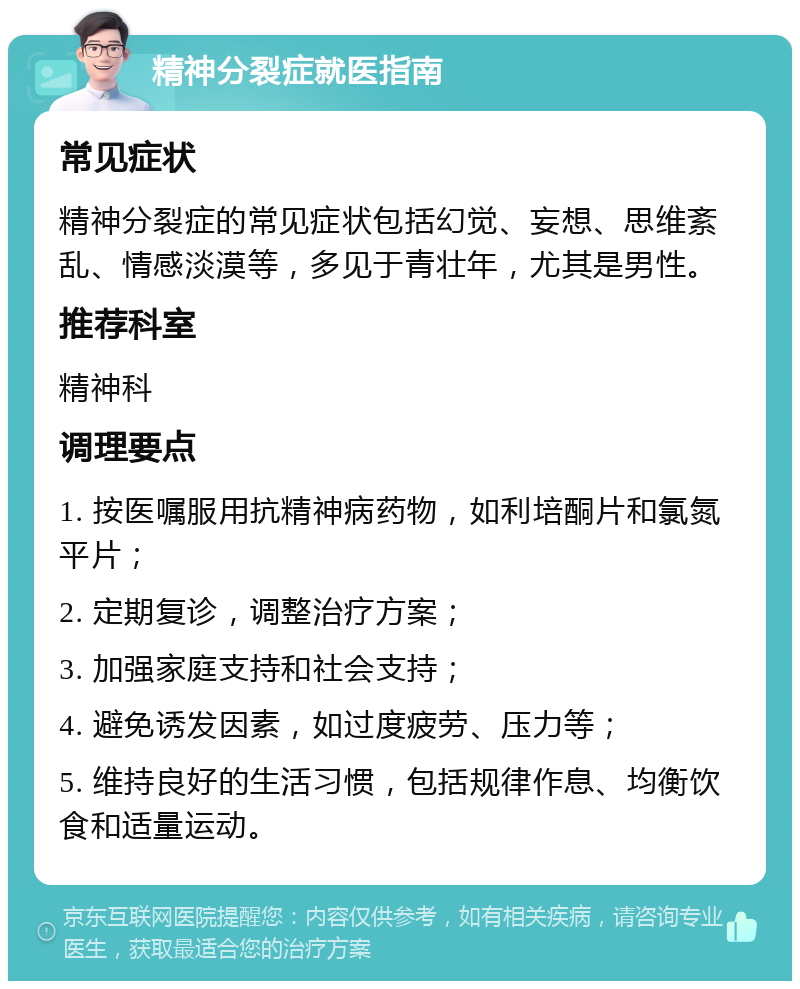 精神分裂症就医指南 常见症状 精神分裂症的常见症状包括幻觉、妄想、思维紊乱、情感淡漠等，多见于青壮年，尤其是男性。 推荐科室 精神科 调理要点 1. 按医嘱服用抗精神病药物，如利培酮片和氯氮平片； 2. 定期复诊，调整治疗方案； 3. 加强家庭支持和社会支持； 4. 避免诱发因素，如过度疲劳、压力等； 5. 维持良好的生活习惯，包括规律作息、均衡饮食和适量运动。