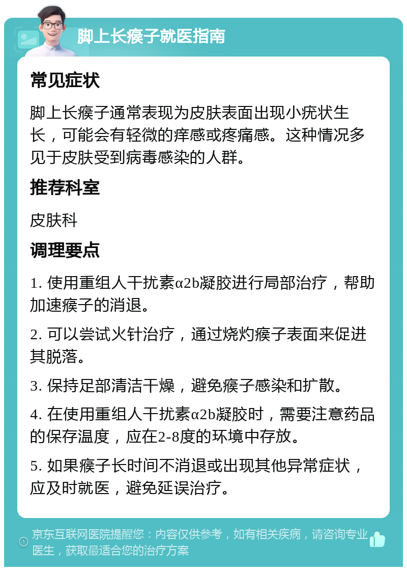 脚上长瘊子就医指南 常见症状 脚上长瘊子通常表现为皮肤表面出现小疣状生长，可能会有轻微的痒感或疼痛感。这种情况多见于皮肤受到病毒感染的人群。 推荐科室 皮肤科 调理要点 1. 使用重组人干扰素α2b凝胶进行局部治疗，帮助加速瘊子的消退。 2. 可以尝试火针治疗，通过烧灼瘊子表面来促进其脱落。 3. 保持足部清洁干燥，避免瘊子感染和扩散。 4. 在使用重组人干扰素α2b凝胶时，需要注意药品的保存温度，应在2-8度的环境中存放。 5. 如果瘊子长时间不消退或出现其他异常症状，应及时就医，避免延误治疗。