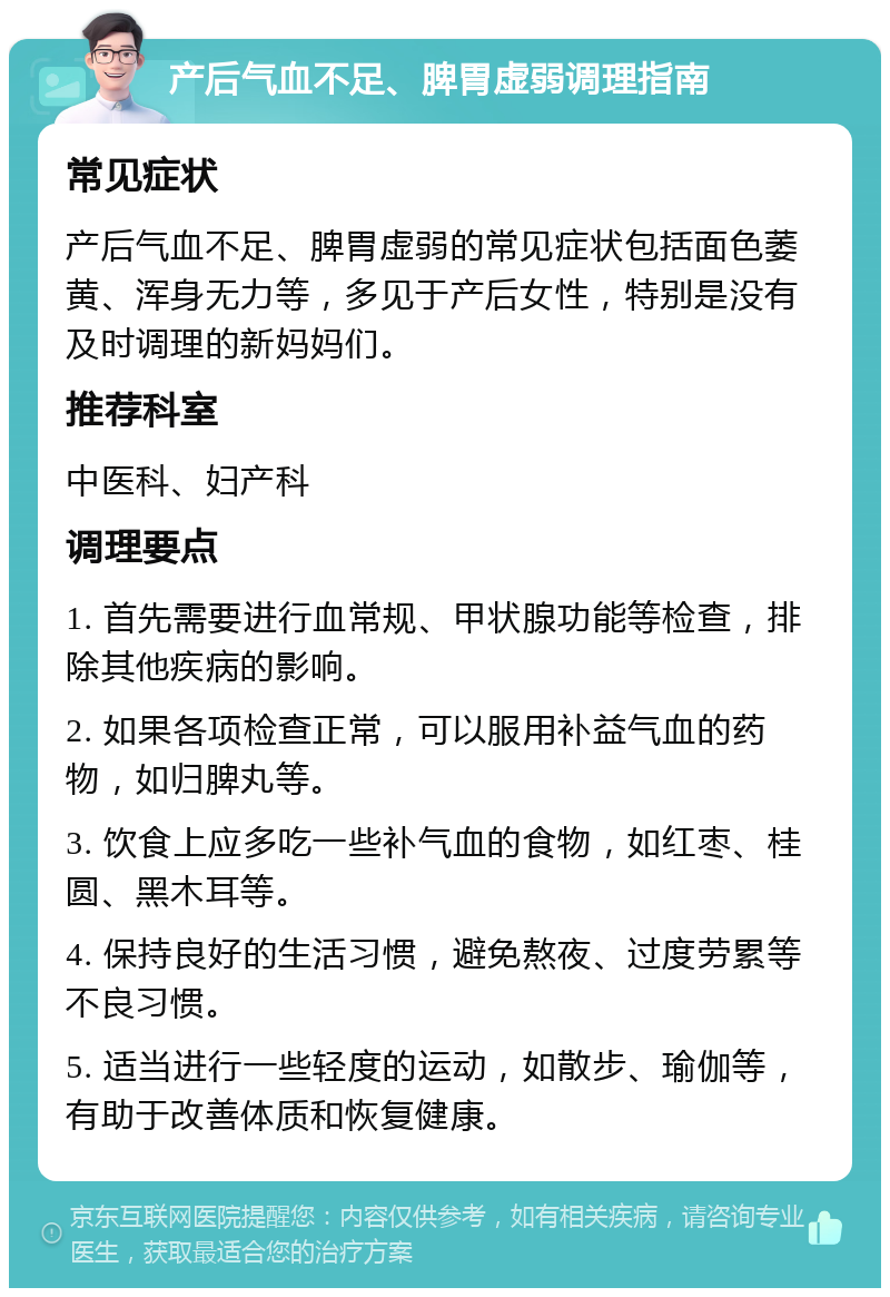 产后气血不足、脾胃虚弱调理指南 常见症状 产后气血不足、脾胃虚弱的常见症状包括面色萎黄、浑身无力等，多见于产后女性，特别是没有及时调理的新妈妈们。 推荐科室 中医科、妇产科 调理要点 1. 首先需要进行血常规、甲状腺功能等检查，排除其他疾病的影响。 2. 如果各项检查正常，可以服用补益气血的药物，如归脾丸等。 3. 饮食上应多吃一些补气血的食物，如红枣、桂圆、黑木耳等。 4. 保持良好的生活习惯，避免熬夜、过度劳累等不良习惯。 5. 适当进行一些轻度的运动，如散步、瑜伽等，有助于改善体质和恢复健康。