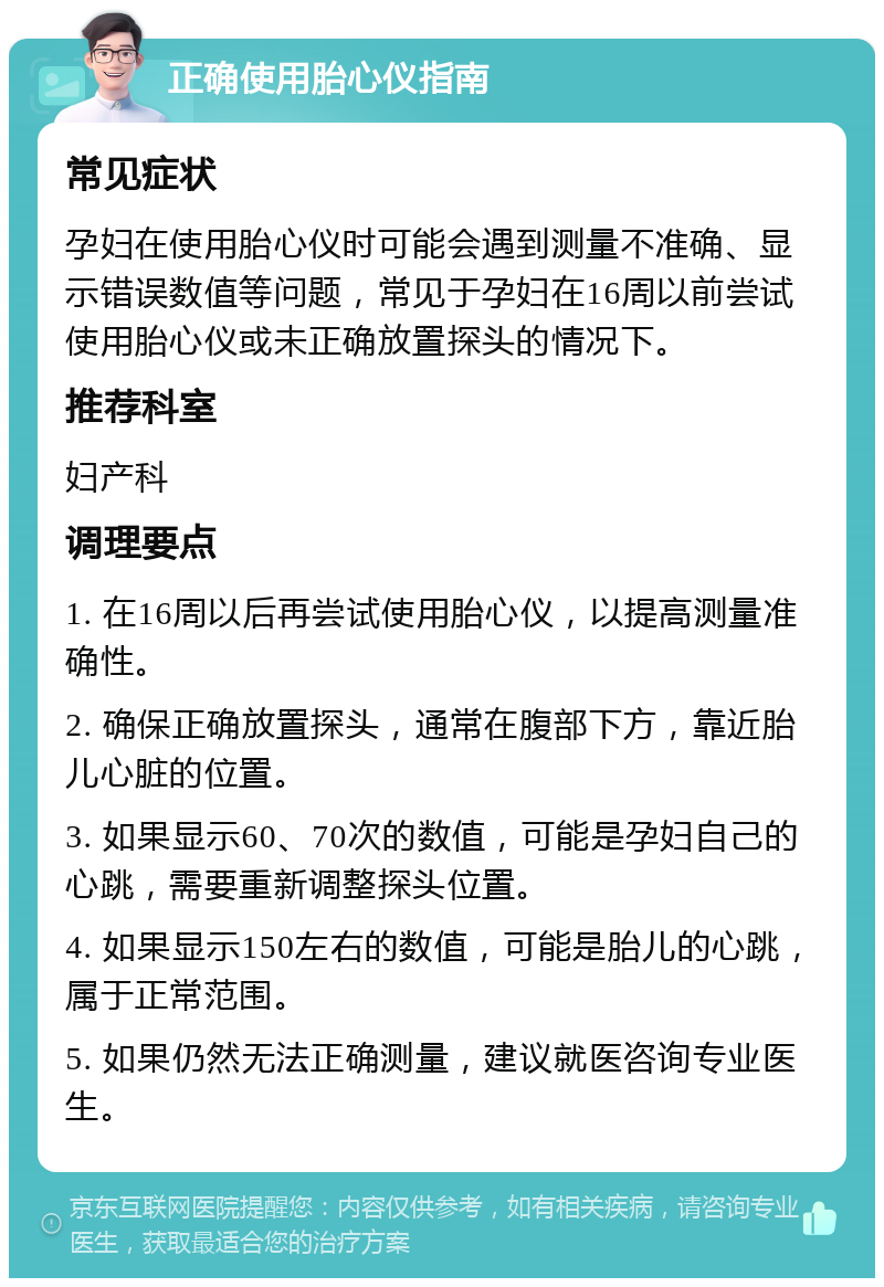 正确使用胎心仪指南 常见症状 孕妇在使用胎心仪时可能会遇到测量不准确、显示错误数值等问题，常见于孕妇在16周以前尝试使用胎心仪或未正确放置探头的情况下。 推荐科室 妇产科 调理要点 1. 在16周以后再尝试使用胎心仪，以提高测量准确性。 2. 确保正确放置探头，通常在腹部下方，靠近胎儿心脏的位置。 3. 如果显示60、70次的数值，可能是孕妇自己的心跳，需要重新调整探头位置。 4. 如果显示150左右的数值，可能是胎儿的心跳，属于正常范围。 5. 如果仍然无法正确测量，建议就医咨询专业医生。