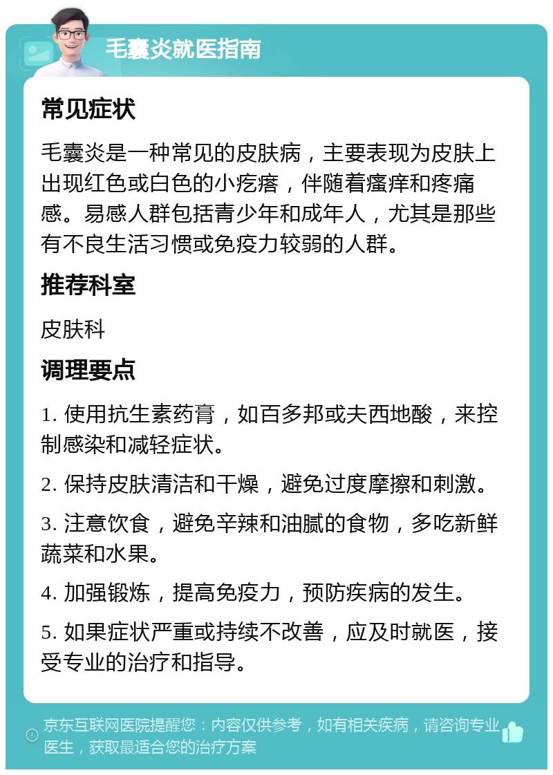 毛囊炎就医指南 常见症状 毛囊炎是一种常见的皮肤病，主要表现为皮肤上出现红色或白色的小疙瘩，伴随着瘙痒和疼痛感。易感人群包括青少年和成年人，尤其是那些有不良生活习惯或免疫力较弱的人群。 推荐科室 皮肤科 调理要点 1. 使用抗生素药膏，如百多邦或夫西地酸，来控制感染和减轻症状。 2. 保持皮肤清洁和干燥，避免过度摩擦和刺激。 3. 注意饮食，避免辛辣和油腻的食物，多吃新鲜蔬菜和水果。 4. 加强锻炼，提高免疫力，预防疾病的发生。 5. 如果症状严重或持续不改善，应及时就医，接受专业的治疗和指导。