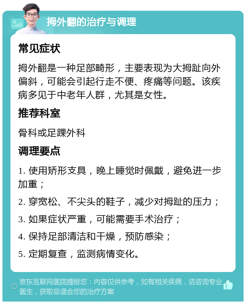 拇外翻的治疗与调理 常见症状 拇外翻是一种足部畸形，主要表现为大拇趾向外偏斜，可能会引起行走不便、疼痛等问题。该疾病多见于中老年人群，尤其是女性。 推荐科室 骨科或足踝外科 调理要点 1. 使用矫形支具，晚上睡觉时佩戴，避免进一步加重； 2. 穿宽松、不尖头的鞋子，减少对拇趾的压力； 3. 如果症状严重，可能需要手术治疗； 4. 保持足部清洁和干燥，预防感染； 5. 定期复查，监测病情变化。