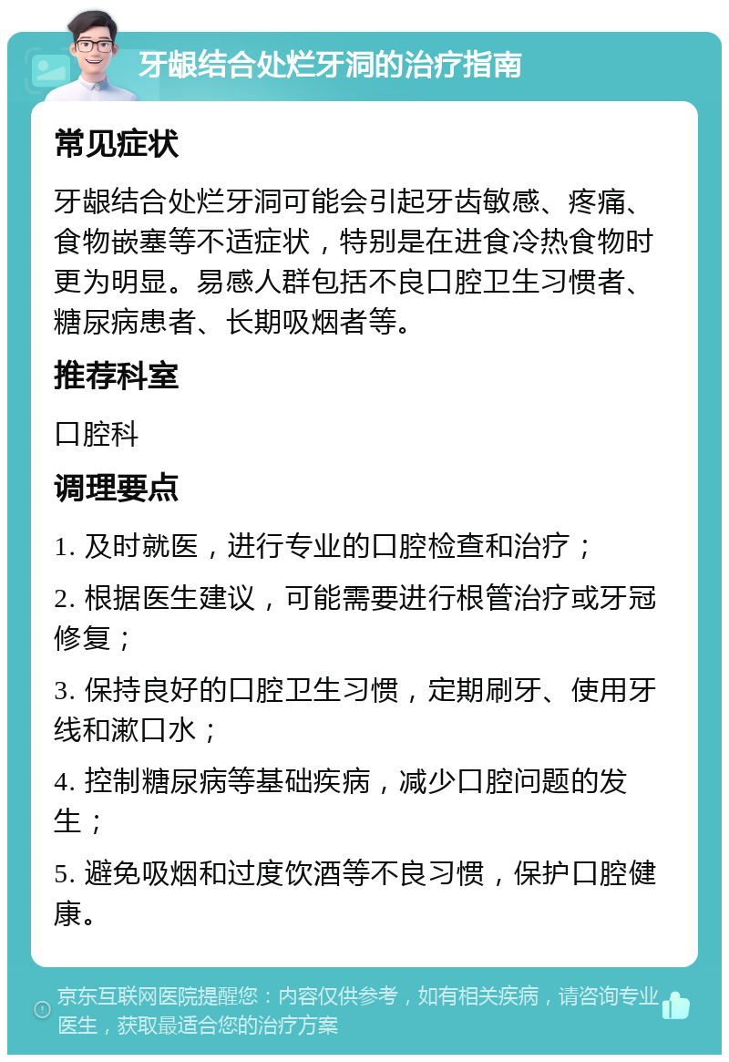 牙龈结合处烂牙洞的治疗指南 常见症状 牙龈结合处烂牙洞可能会引起牙齿敏感、疼痛、食物嵌塞等不适症状，特别是在进食冷热食物时更为明显。易感人群包括不良口腔卫生习惯者、糖尿病患者、长期吸烟者等。 推荐科室 口腔科 调理要点 1. 及时就医，进行专业的口腔检查和治疗； 2. 根据医生建议，可能需要进行根管治疗或牙冠修复； 3. 保持良好的口腔卫生习惯，定期刷牙、使用牙线和漱口水； 4. 控制糖尿病等基础疾病，减少口腔问题的发生； 5. 避免吸烟和过度饮酒等不良习惯，保护口腔健康。