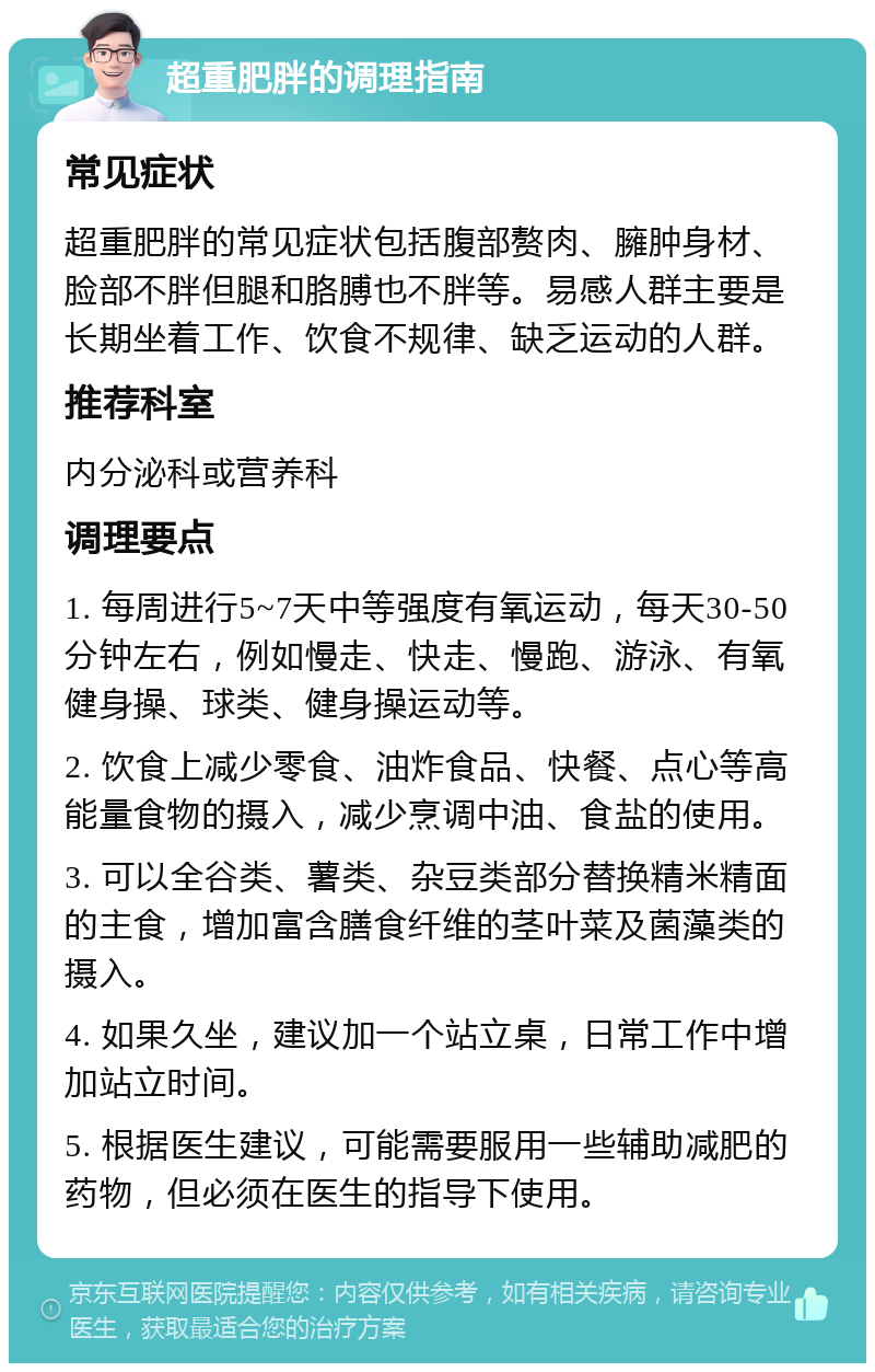 超重肥胖的调理指南 常见症状 超重肥胖的常见症状包括腹部赘肉、臃肿身材、脸部不胖但腿和胳膊也不胖等。易感人群主要是长期坐着工作、饮食不规律、缺乏运动的人群。 推荐科室 内分泌科或营养科 调理要点 1. 每周进行5~7天中等强度有氧运动，每天30-50分钟左右，例如慢走、快走、慢跑、游泳、有氧健身操、球类、健身操运动等。 2. 饮食上减少零食、油炸食品、快餐、点心等高能量食物的摄入，减少烹调中油、食盐的使用。 3. 可以全谷类、薯类、杂豆类部分替换精米精面的主食，增加富含膳食纤维的茎叶菜及菌藻类的摄入。 4. 如果久坐，建议加一个站立桌，日常工作中增加站立时间。 5. 根据医生建议，可能需要服用一些辅助减肥的药物，但必须在医生的指导下使用。