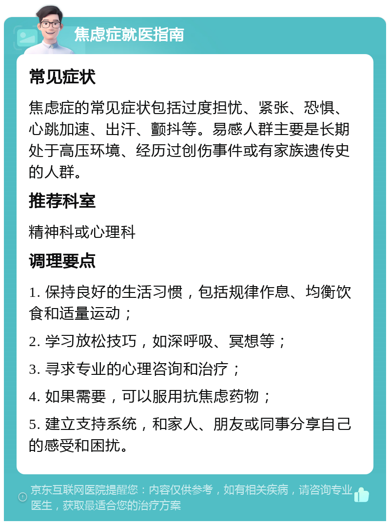 焦虑症就医指南 常见症状 焦虑症的常见症状包括过度担忧、紧张、恐惧、心跳加速、出汗、颤抖等。易感人群主要是长期处于高压环境、经历过创伤事件或有家族遗传史的人群。 推荐科室 精神科或心理科 调理要点 1. 保持良好的生活习惯，包括规律作息、均衡饮食和适量运动； 2. 学习放松技巧，如深呼吸、冥想等； 3. 寻求专业的心理咨询和治疗； 4. 如果需要，可以服用抗焦虑药物； 5. 建立支持系统，和家人、朋友或同事分享自己的感受和困扰。