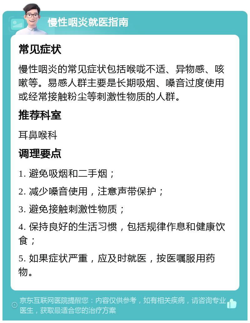 慢性咽炎就医指南 常见症状 慢性咽炎的常见症状包括喉咙不适、异物感、咳嗽等。易感人群主要是长期吸烟、嗓音过度使用或经常接触粉尘等刺激性物质的人群。 推荐科室 耳鼻喉科 调理要点 1. 避免吸烟和二手烟； 2. 减少嗓音使用，注意声带保护； 3. 避免接触刺激性物质； 4. 保持良好的生活习惯，包括规律作息和健康饮食； 5. 如果症状严重，应及时就医，按医嘱服用药物。