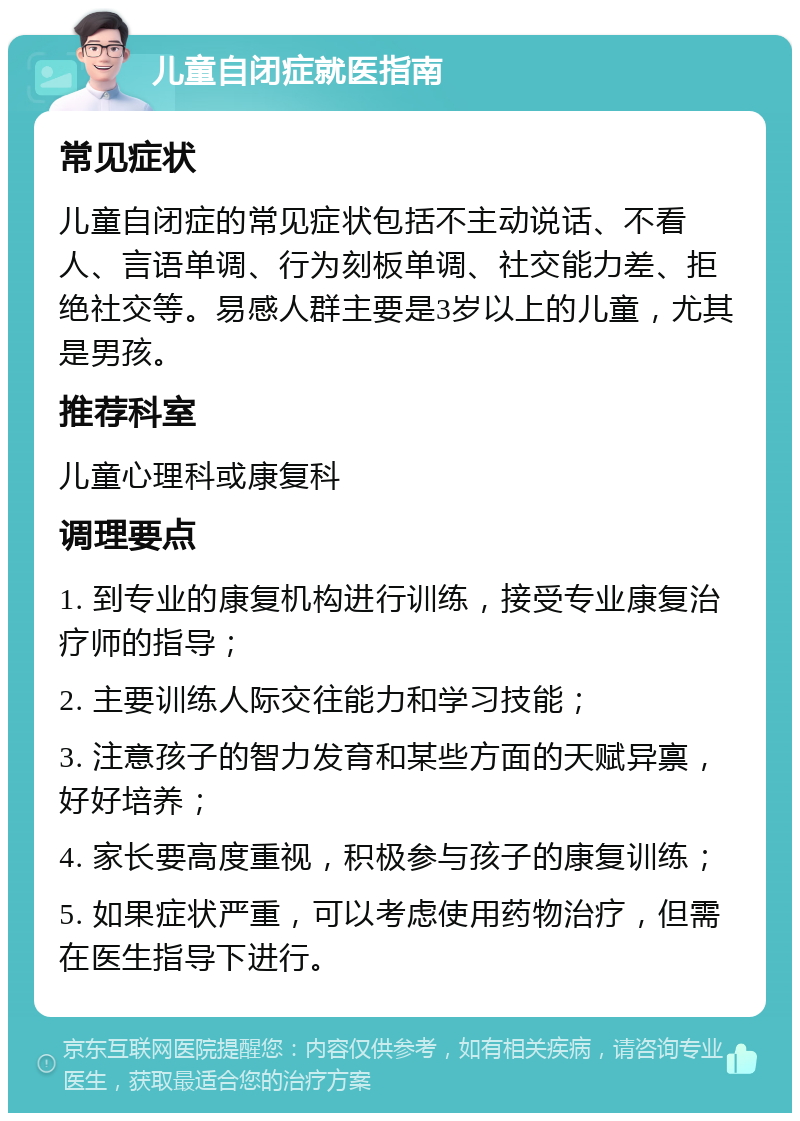 儿童自闭症就医指南 常见症状 儿童自闭症的常见症状包括不主动说话、不看人、言语单调、行为刻板单调、社交能力差、拒绝社交等。易感人群主要是3岁以上的儿童，尤其是男孩。 推荐科室 儿童心理科或康复科 调理要点 1. 到专业的康复机构进行训练，接受专业康复治疗师的指导； 2. 主要训练人际交往能力和学习技能； 3. 注意孩子的智力发育和某些方面的天赋异禀，好好培养； 4. 家长要高度重视，积极参与孩子的康复训练； 5. 如果症状严重，可以考虑使用药物治疗，但需在医生指导下进行。