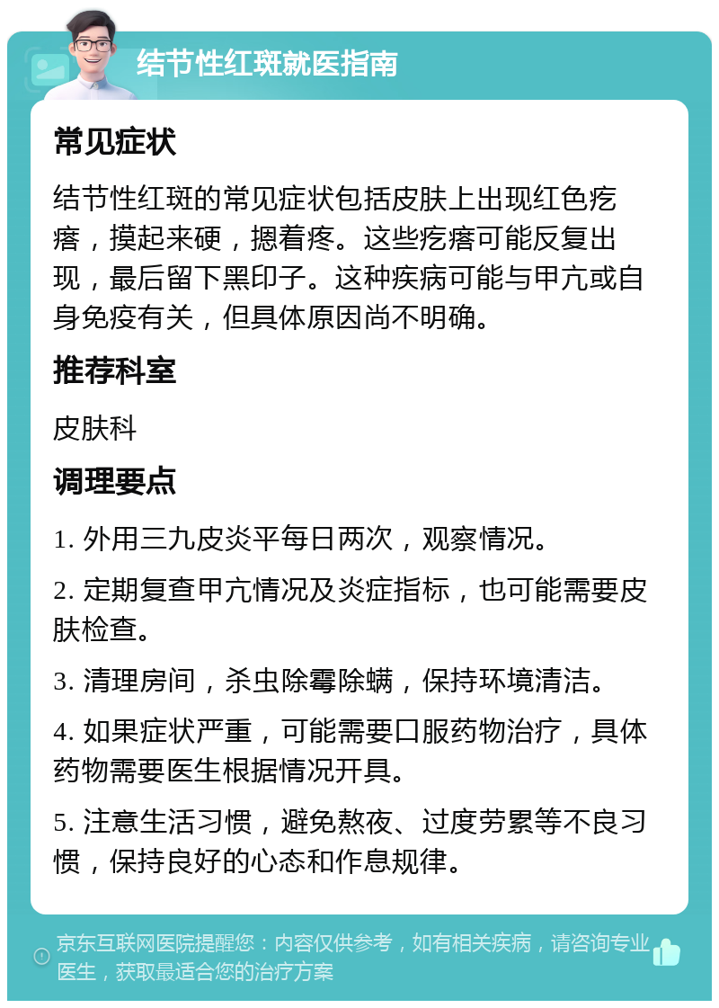 结节性红斑就医指南 常见症状 结节性红斑的常见症状包括皮肤上出现红色疙瘩，摸起来硬，摁着疼。这些疙瘩可能反复出现，最后留下黑印子。这种疾病可能与甲亢或自身免疫有关，但具体原因尚不明确。 推荐科室 皮肤科 调理要点 1. 外用三九皮炎平每日两次，观察情况。 2. 定期复查甲亢情况及炎症指标，也可能需要皮肤检查。 3. 清理房间，杀虫除霉除螨，保持环境清洁。 4. 如果症状严重，可能需要口服药物治疗，具体药物需要医生根据情况开具。 5. 注意生活习惯，避免熬夜、过度劳累等不良习惯，保持良好的心态和作息规律。