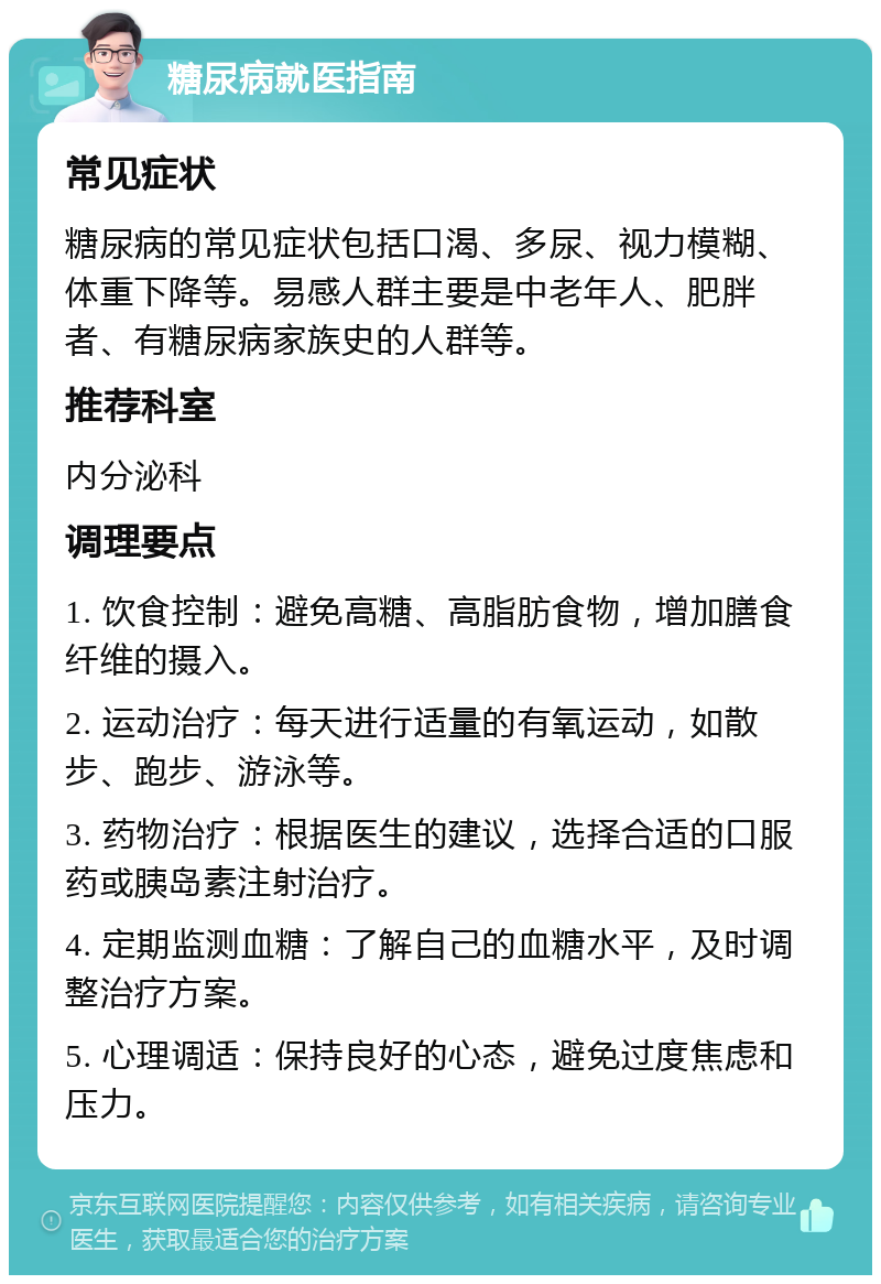 糖尿病就医指南 常见症状 糖尿病的常见症状包括口渴、多尿、视力模糊、体重下降等。易感人群主要是中老年人、肥胖者、有糖尿病家族史的人群等。 推荐科室 内分泌科 调理要点 1. 饮食控制：避免高糖、高脂肪食物，增加膳食纤维的摄入。 2. 运动治疗：每天进行适量的有氧运动，如散步、跑步、游泳等。 3. 药物治疗：根据医生的建议，选择合适的口服药或胰岛素注射治疗。 4. 定期监测血糖：了解自己的血糖水平，及时调整治疗方案。 5. 心理调适：保持良好的心态，避免过度焦虑和压力。