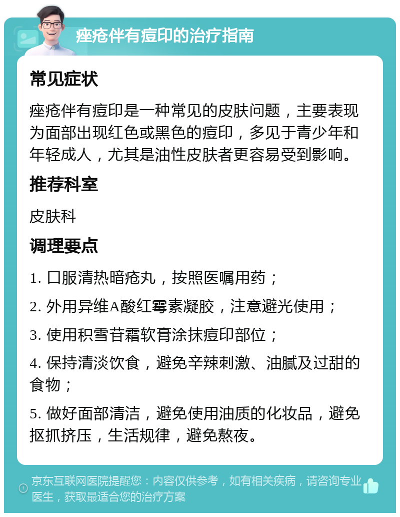 痤疮伴有痘印的治疗指南 常见症状 痤疮伴有痘印是一种常见的皮肤问题，主要表现为面部出现红色或黑色的痘印，多见于青少年和年轻成人，尤其是油性皮肤者更容易受到影响。 推荐科室 皮肤科 调理要点 1. 口服清热暗疮丸，按照医嘱用药； 2. 外用异维A酸红霉素凝胶，注意避光使用； 3. 使用积雪苷霜软膏涂抹痘印部位； 4. 保持清淡饮食，避免辛辣刺激、油腻及过甜的食物； 5. 做好面部清洁，避免使用油质的化妆品，避免抠抓挤压，生活规律，避免熬夜。