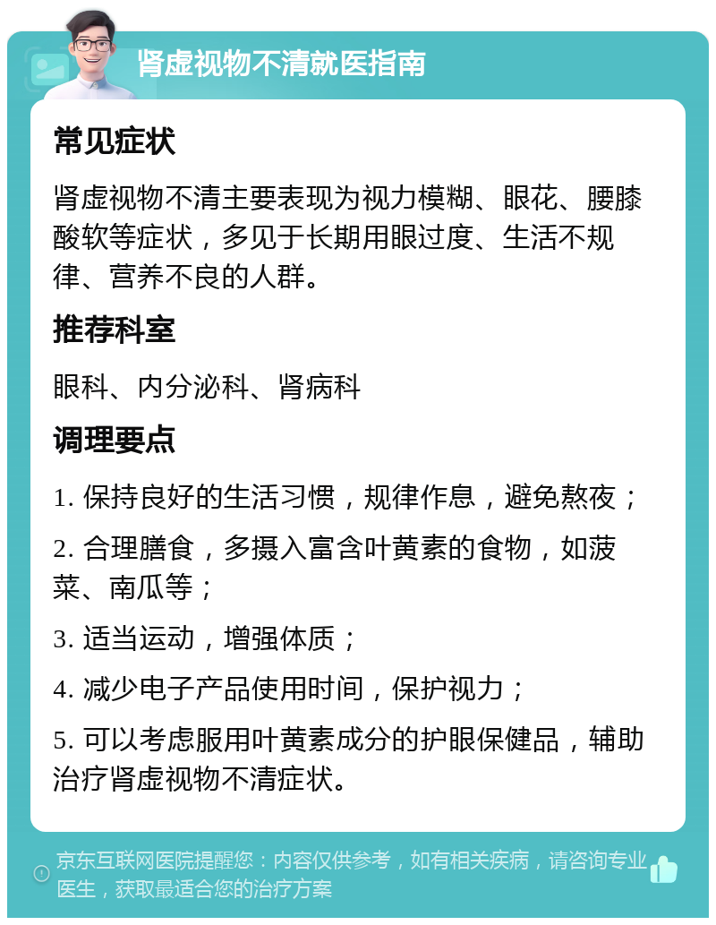 肾虚视物不清就医指南 常见症状 肾虚视物不清主要表现为视力模糊、眼花、腰膝酸软等症状，多见于长期用眼过度、生活不规律、营养不良的人群。 推荐科室 眼科、内分泌科、肾病科 调理要点 1. 保持良好的生活习惯，规律作息，避免熬夜； 2. 合理膳食，多摄入富含叶黄素的食物，如菠菜、南瓜等； 3. 适当运动，增强体质； 4. 减少电子产品使用时间，保护视力； 5. 可以考虑服用叶黄素成分的护眼保健品，辅助治疗肾虚视物不清症状。