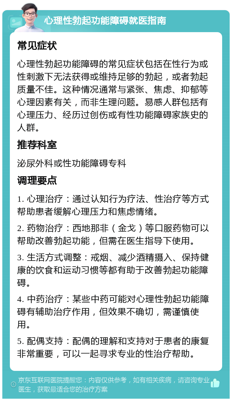 心理性勃起功能障碍就医指南 常见症状 心理性勃起功能障碍的常见症状包括在性行为或性刺激下无法获得或维持足够的勃起，或者勃起质量不佳。这种情况通常与紧张、焦虑、抑郁等心理因素有关，而非生理问题。易感人群包括有心理压力、经历过创伤或有性功能障碍家族史的人群。 推荐科室 泌尿外科或性功能障碍专科 调理要点 1. 心理治疗：通过认知行为疗法、性治疗等方式帮助患者缓解心理压力和焦虑情绪。 2. 药物治疗：西地那非（金戈）等口服药物可以帮助改善勃起功能，但需在医生指导下使用。 3. 生活方式调整：戒烟、减少酒精摄入、保持健康的饮食和运动习惯等都有助于改善勃起功能障碍。 4. 中药治疗：某些中药可能对心理性勃起功能障碍有辅助治疗作用，但效果不确切，需谨慎使用。 5. 配偶支持：配偶的理解和支持对于患者的康复非常重要，可以一起寻求专业的性治疗帮助。