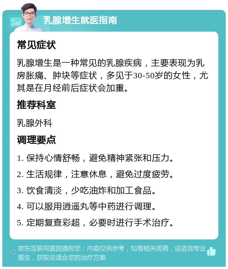 乳腺增生就医指南 常见症状 乳腺增生是一种常见的乳腺疾病，主要表现为乳房胀痛、肿块等症状，多见于30-50岁的女性，尤其是在月经前后症状会加重。 推荐科室 乳腺外科 调理要点 1. 保持心情舒畅，避免精神紧张和压力。 2. 生活规律，注意休息，避免过度疲劳。 3. 饮食清淡，少吃油炸和加工食品。 4. 可以服用逍遥丸等中药进行调理。 5. 定期复查彩超，必要时进行手术治疗。