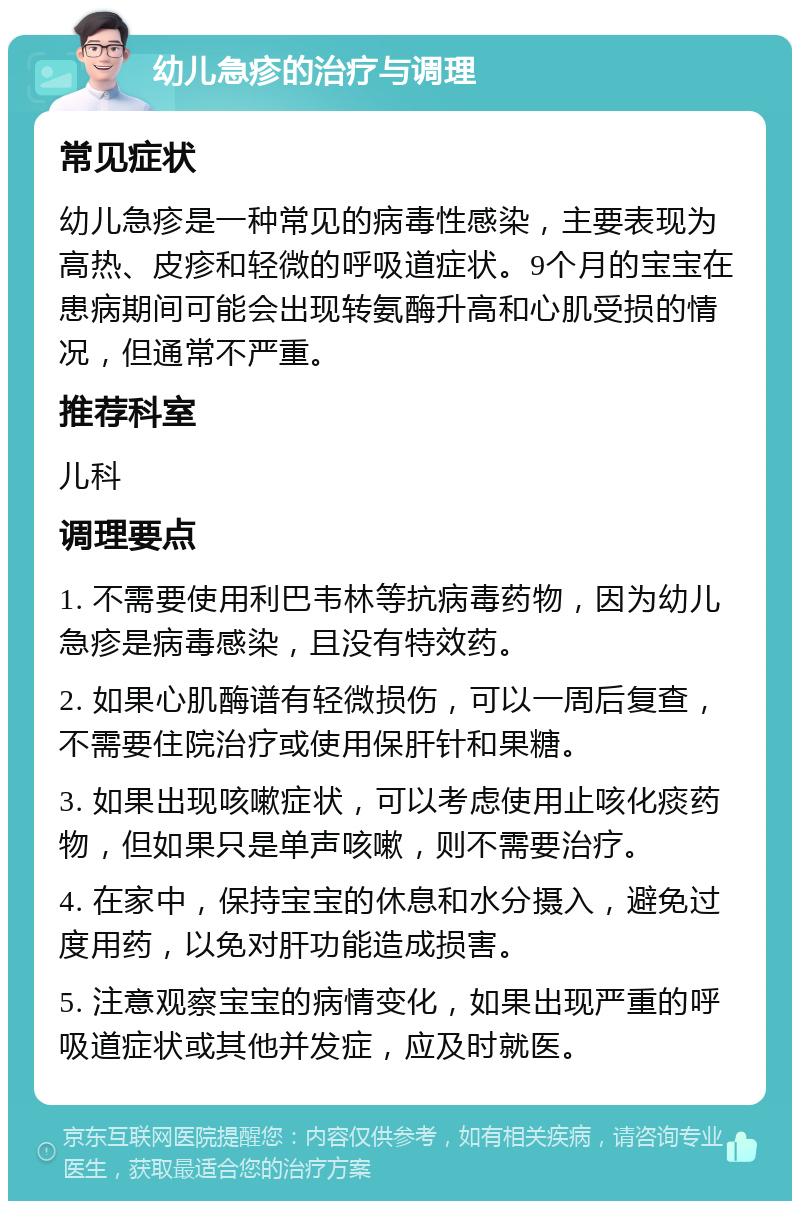 幼儿急疹的治疗与调理 常见症状 幼儿急疹是一种常见的病毒性感染，主要表现为高热、皮疹和轻微的呼吸道症状。9个月的宝宝在患病期间可能会出现转氨酶升高和心肌受损的情况，但通常不严重。 推荐科室 儿科 调理要点 1. 不需要使用利巴韦林等抗病毒药物，因为幼儿急疹是病毒感染，且没有特效药。 2. 如果心肌酶谱有轻微损伤，可以一周后复查，不需要住院治疗或使用保肝针和果糖。 3. 如果出现咳嗽症状，可以考虑使用止咳化痰药物，但如果只是单声咳嗽，则不需要治疗。 4. 在家中，保持宝宝的休息和水分摄入，避免过度用药，以免对肝功能造成损害。 5. 注意观察宝宝的病情变化，如果出现严重的呼吸道症状或其他并发症，应及时就医。