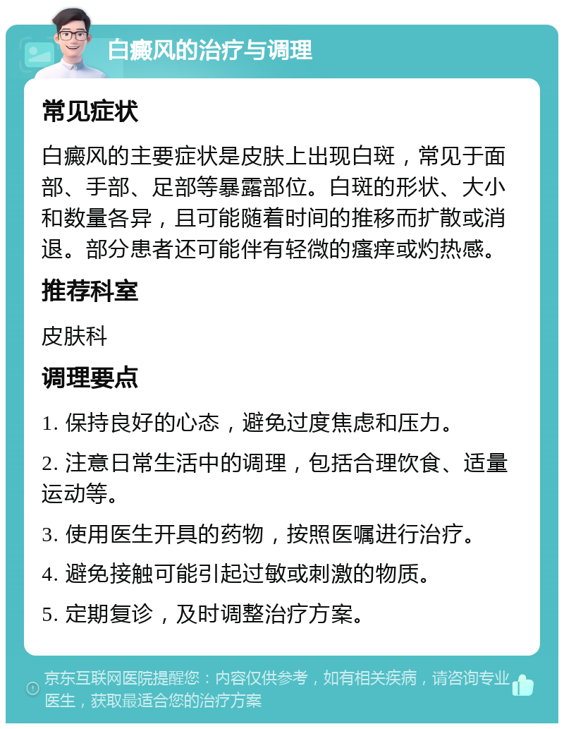 白癜风的治疗与调理 常见症状 白癜风的主要症状是皮肤上出现白斑，常见于面部、手部、足部等暴露部位。白斑的形状、大小和数量各异，且可能随着时间的推移而扩散或消退。部分患者还可能伴有轻微的瘙痒或灼热感。 推荐科室 皮肤科 调理要点 1. 保持良好的心态，避免过度焦虑和压力。 2. 注意日常生活中的调理，包括合理饮食、适量运动等。 3. 使用医生开具的药物，按照医嘱进行治疗。 4. 避免接触可能引起过敏或刺激的物质。 5. 定期复诊，及时调整治疗方案。