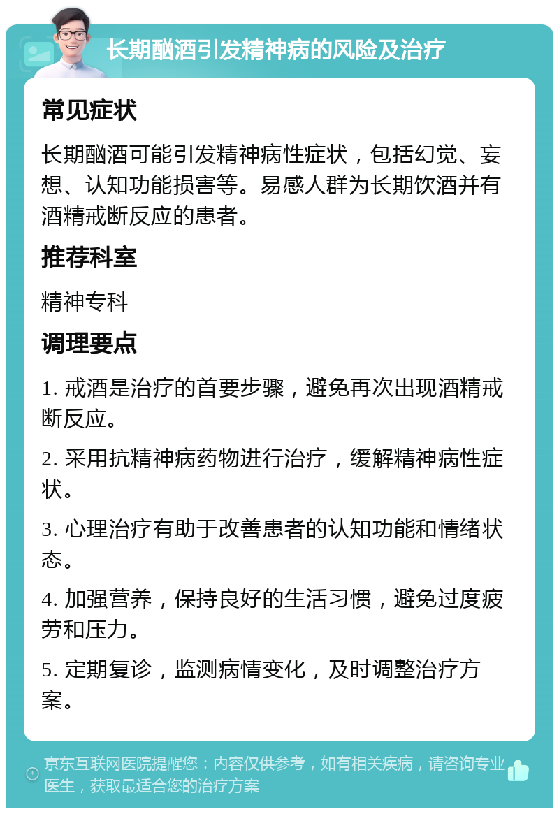 长期酗酒引发精神病的风险及治疗 常见症状 长期酗酒可能引发精神病性症状，包括幻觉、妄想、认知功能损害等。易感人群为长期饮酒并有酒精戒断反应的患者。 推荐科室 精神专科 调理要点 1. 戒酒是治疗的首要步骤，避免再次出现酒精戒断反应。 2. 采用抗精神病药物进行治疗，缓解精神病性症状。 3. 心理治疗有助于改善患者的认知功能和情绪状态。 4. 加强营养，保持良好的生活习惯，避免过度疲劳和压力。 5. 定期复诊，监测病情变化，及时调整治疗方案。