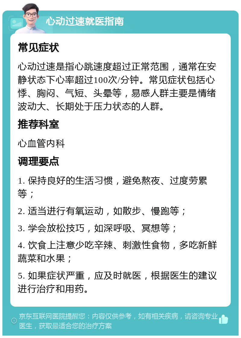 心动过速就医指南 常见症状 心动过速是指心跳速度超过正常范围，通常在安静状态下心率超过100次/分钟。常见症状包括心悸、胸闷、气短、头晕等，易感人群主要是情绪波动大、长期处于压力状态的人群。 推荐科室 心血管内科 调理要点 1. 保持良好的生活习惯，避免熬夜、过度劳累等； 2. 适当进行有氧运动，如散步、慢跑等； 3. 学会放松技巧，如深呼吸、冥想等； 4. 饮食上注意少吃辛辣、刺激性食物，多吃新鲜蔬菜和水果； 5. 如果症状严重，应及时就医，根据医生的建议进行治疗和用药。