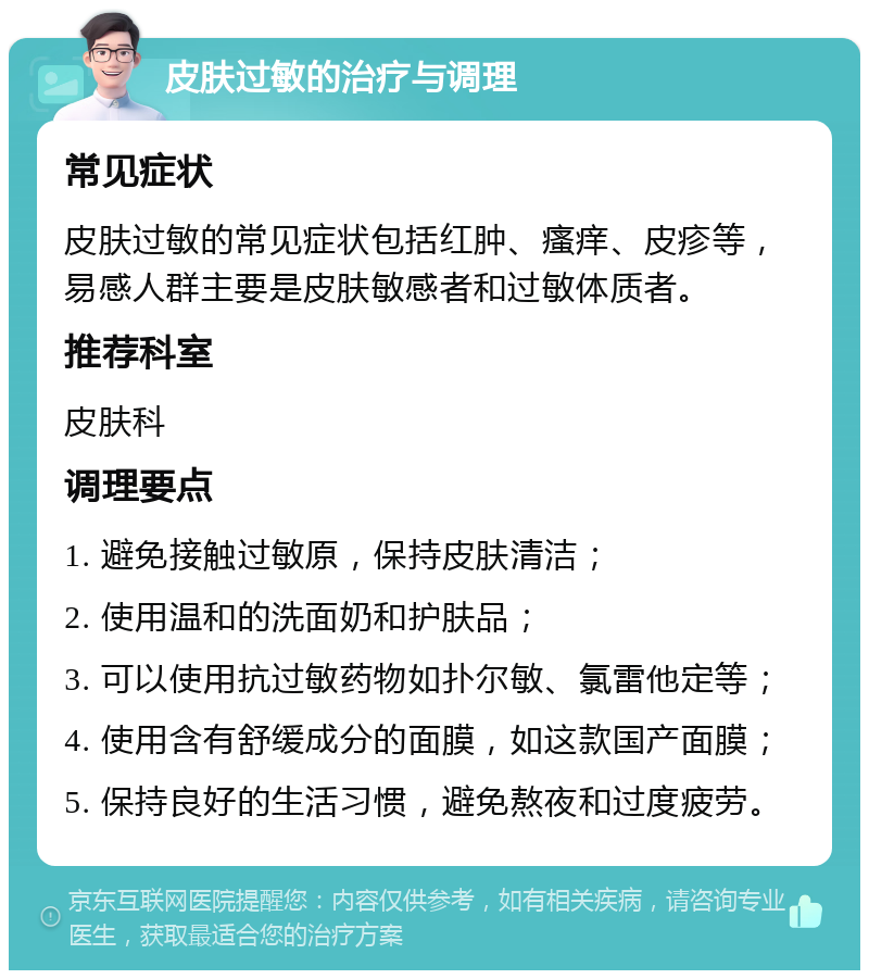 皮肤过敏的治疗与调理 常见症状 皮肤过敏的常见症状包括红肿、瘙痒、皮疹等，易感人群主要是皮肤敏感者和过敏体质者。 推荐科室 皮肤科 调理要点 1. 避免接触过敏原，保持皮肤清洁； 2. 使用温和的洗面奶和护肤品； 3. 可以使用抗过敏药物如扑尔敏、氯雷他定等； 4. 使用含有舒缓成分的面膜，如这款国产面膜； 5. 保持良好的生活习惯，避免熬夜和过度疲劳。