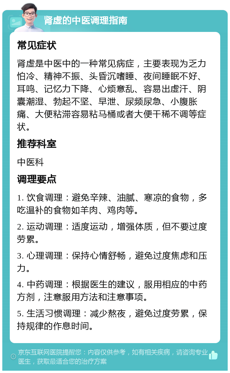 肾虚的中医调理指南 常见症状 肾虚是中医中的一种常见病症，主要表现为乏力怕冷、精神不振、头昏沉嗜睡、夜间睡眠不好、耳鸣、记忆力下降、心烦意乱、容易出虚汗、阴囊潮湿、勃起不坚、早泄、尿频尿急、小腹胀痛、大便粘滞容易粘马桶或者大便干稀不调等症状。 推荐科室 中医科 调理要点 1. 饮食调理：避免辛辣、油腻、寒凉的食物，多吃温补的食物如羊肉、鸡肉等。 2. 运动调理：适度运动，增强体质，但不要过度劳累。 3. 心理调理：保持心情舒畅，避免过度焦虑和压力。 4. 中药调理：根据医生的建议，服用相应的中药方剂，注意服用方法和注意事项。 5. 生活习惯调理：减少熬夜，避免过度劳累，保持规律的作息时间。