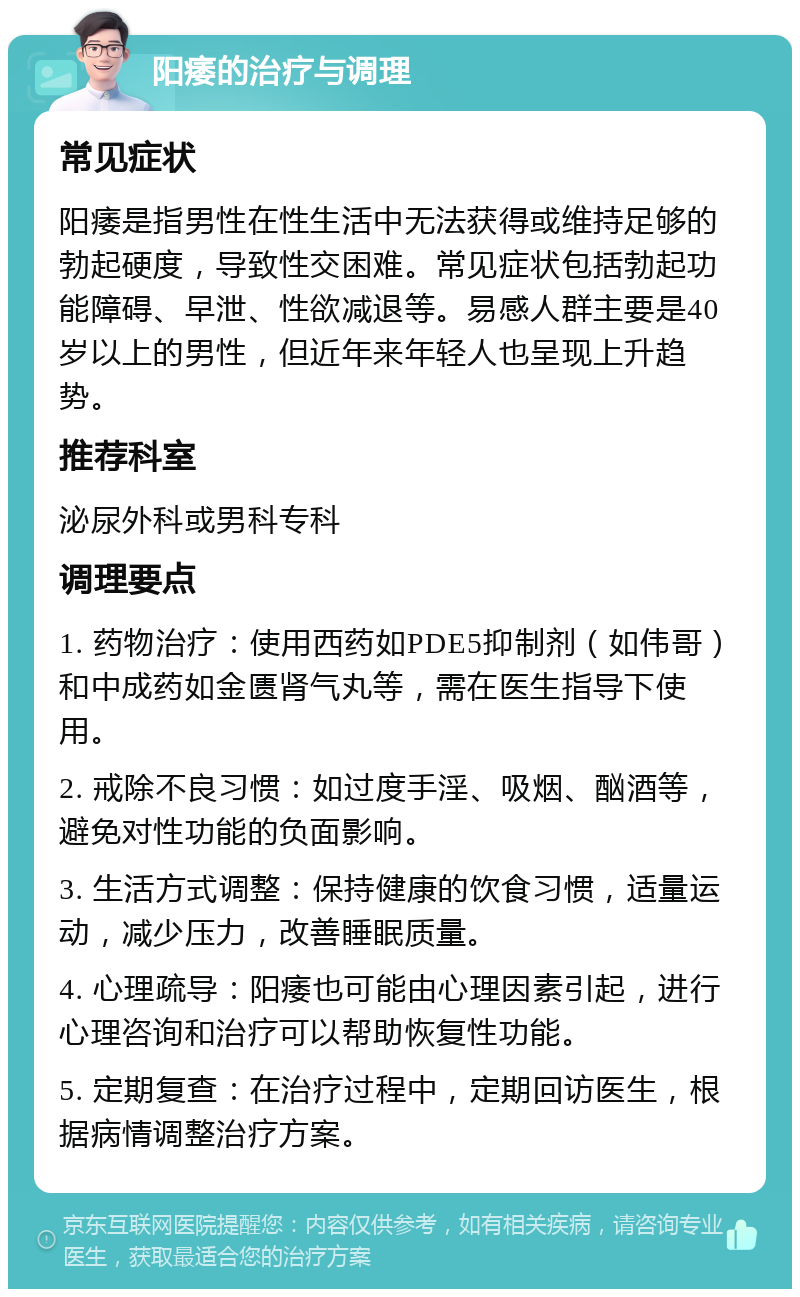 阳痿的治疗与调理 常见症状 阳痿是指男性在性生活中无法获得或维持足够的勃起硬度，导致性交困难。常见症状包括勃起功能障碍、早泄、性欲减退等。易感人群主要是40岁以上的男性，但近年来年轻人也呈现上升趋势。 推荐科室 泌尿外科或男科专科 调理要点 1. 药物治疗：使用西药如PDE5抑制剂（如伟哥）和中成药如金匮肾气丸等，需在医生指导下使用。 2. 戒除不良习惯：如过度手淫、吸烟、酗酒等，避免对性功能的负面影响。 3. 生活方式调整：保持健康的饮食习惯，适量运动，减少压力，改善睡眠质量。 4. 心理疏导：阳痿也可能由心理因素引起，进行心理咨询和治疗可以帮助恢复性功能。 5. 定期复查：在治疗过程中，定期回访医生，根据病情调整治疗方案。