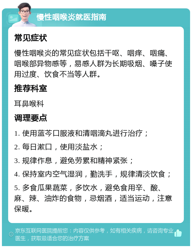 慢性咽喉炎就医指南 常见症状 慢性咽喉炎的常见症状包括干呕、咽痒、咽痛、咽喉部异物感等，易感人群为长期吸烟、嗓子使用过度、饮食不当等人群。 推荐科室 耳鼻喉科 调理要点 1. 使用蓝芩口服液和清咽滴丸进行治疗； 2. 每日漱口，使用淡盐水； 3. 规律作息，避免劳累和精神紧张； 4. 保持室内空气湿润，勤洗手，规律清淡饮食； 5. 多食瓜果蔬菜，多饮水，避免食用辛、酸、麻、辣、油炸的食物，忌烟酒，适当运动，注意保暖。