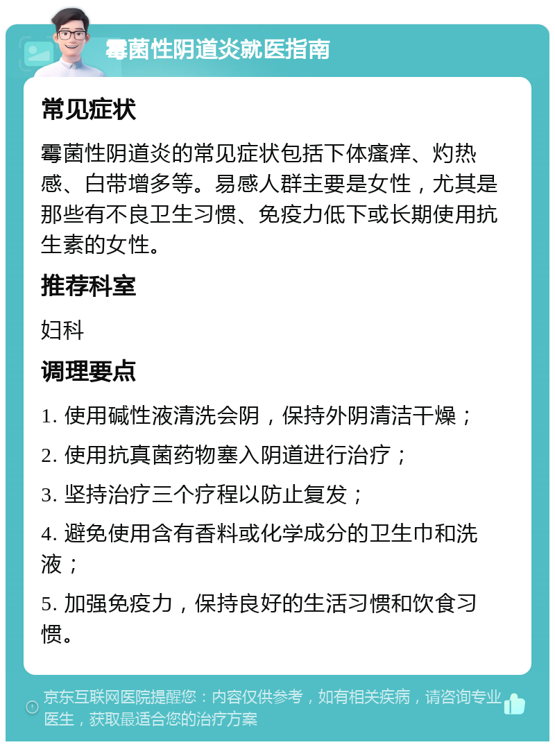 霉菌性阴道炎就医指南 常见症状 霉菌性阴道炎的常见症状包括下体瘙痒、灼热感、白带增多等。易感人群主要是女性，尤其是那些有不良卫生习惯、免疫力低下或长期使用抗生素的女性。 推荐科室 妇科 调理要点 1. 使用碱性液清洗会阴，保持外阴清洁干燥； 2. 使用抗真菌药物塞入阴道进行治疗； 3. 坚持治疗三个疗程以防止复发； 4. 避免使用含有香料或化学成分的卫生巾和洗液； 5. 加强免疫力，保持良好的生活习惯和饮食习惯。