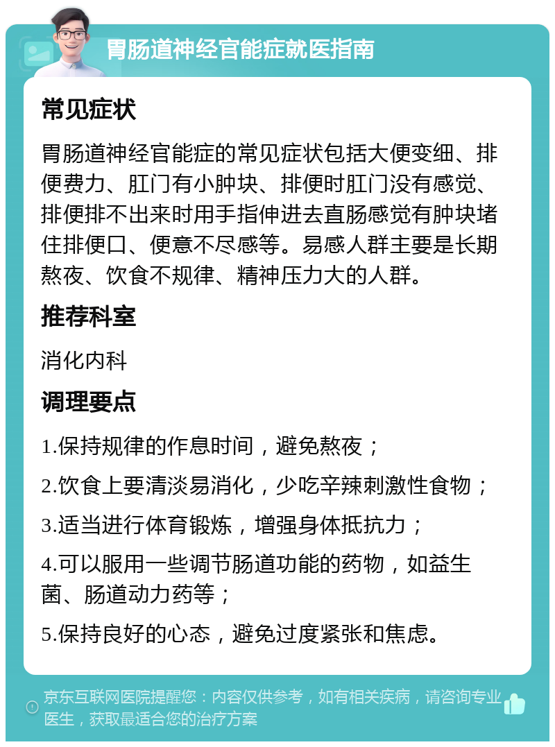 胃肠道神经官能症就医指南 常见症状 胃肠道神经官能症的常见症状包括大便变细、排便费力、肛门有小肿块、排便时肛门没有感觉、排便排不出来时用手指伸进去直肠感觉有肿块堵住排便口、便意不尽感等。易感人群主要是长期熬夜、饮食不规律、精神压力大的人群。 推荐科室 消化内科 调理要点 1.保持规律的作息时间，避免熬夜； 2.饮食上要清淡易消化，少吃辛辣刺激性食物； 3.适当进行体育锻炼，增强身体抵抗力； 4.可以服用一些调节肠道功能的药物，如益生菌、肠道动力药等； 5.保持良好的心态，避免过度紧张和焦虑。