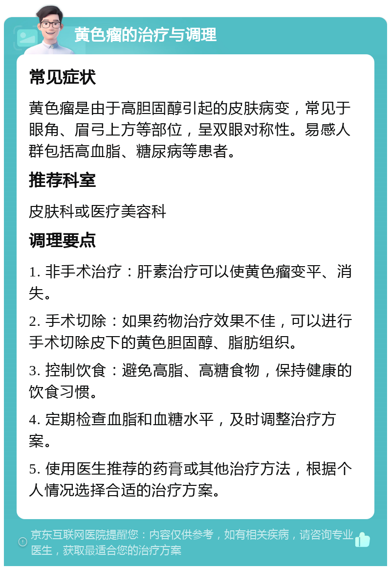 黄色瘤的治疗与调理 常见症状 黄色瘤是由于高胆固醇引起的皮肤病变，常见于眼角、眉弓上方等部位，呈双眼对称性。易感人群包括高血脂、糖尿病等患者。 推荐科室 皮肤科或医疗美容科 调理要点 1. 非手术治疗：肝素治疗可以使黄色瘤变平、消失。 2. 手术切除：如果药物治疗效果不佳，可以进行手术切除皮下的黄色胆固醇、脂肪组织。 3. 控制饮食：避免高脂、高糖食物，保持健康的饮食习惯。 4. 定期检查血脂和血糖水平，及时调整治疗方案。 5. 使用医生推荐的药膏或其他治疗方法，根据个人情况选择合适的治疗方案。