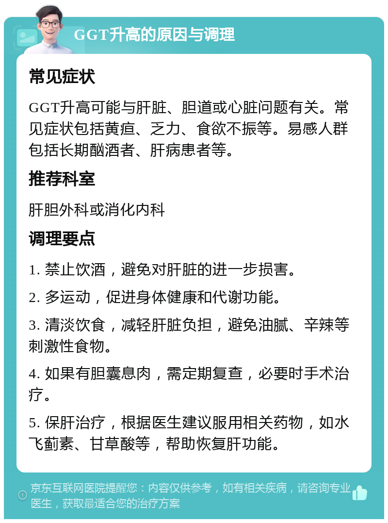 GGT升高的原因与调理 常见症状 GGT升高可能与肝脏、胆道或心脏问题有关。常见症状包括黄疸、乏力、食欲不振等。易感人群包括长期酗酒者、肝病患者等。 推荐科室 肝胆外科或消化内科 调理要点 1. 禁止饮酒，避免对肝脏的进一步损害。 2. 多运动，促进身体健康和代谢功能。 3. 清淡饮食，减轻肝脏负担，避免油腻、辛辣等刺激性食物。 4. 如果有胆囊息肉，需定期复查，必要时手术治疗。 5. 保肝治疗，根据医生建议服用相关药物，如水飞蓟素、甘草酸等，帮助恢复肝功能。