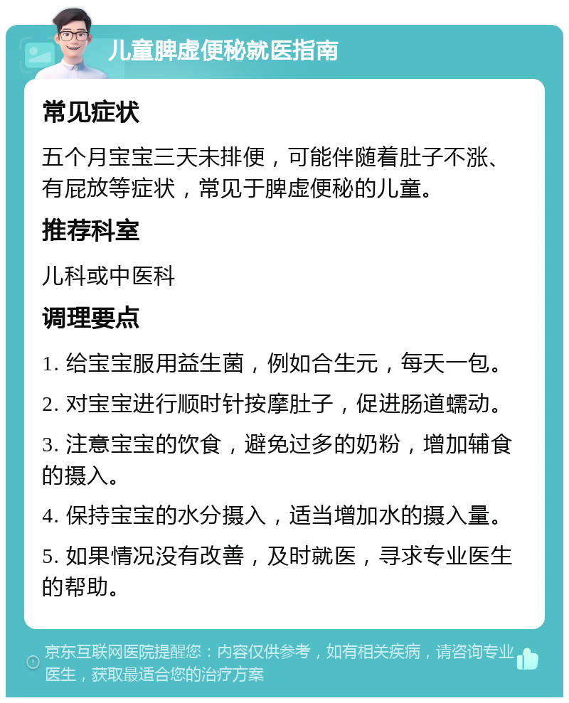 儿童脾虚便秘就医指南 常见症状 五个月宝宝三天未排便，可能伴随着肚子不涨、有屁放等症状，常见于脾虚便秘的儿童。 推荐科室 儿科或中医科 调理要点 1. 给宝宝服用益生菌，例如合生元，每天一包。 2. 对宝宝进行顺时针按摩肚子，促进肠道蠕动。 3. 注意宝宝的饮食，避免过多的奶粉，增加辅食的摄入。 4. 保持宝宝的水分摄入，适当增加水的摄入量。 5. 如果情况没有改善，及时就医，寻求专业医生的帮助。