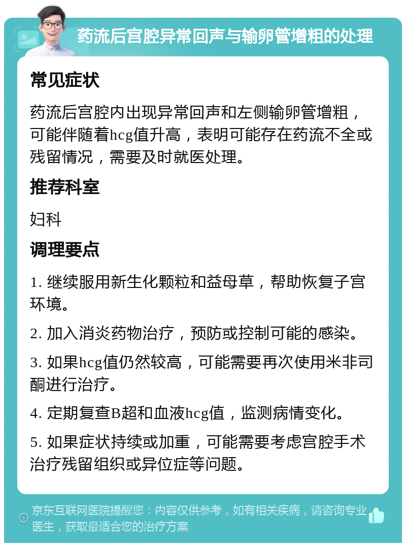 药流后宫腔异常回声与输卵管增粗的处理 常见症状 药流后宫腔内出现异常回声和左侧输卵管增粗，可能伴随着hcg值升高，表明可能存在药流不全或残留情况，需要及时就医处理。 推荐科室 妇科 调理要点 1. 继续服用新生化颗粒和益母草，帮助恢复子宫环境。 2. 加入消炎药物治疗，预防或控制可能的感染。 3. 如果hcg值仍然较高，可能需要再次使用米非司酮进行治疗。 4. 定期复查B超和血液hcg值，监测病情变化。 5. 如果症状持续或加重，可能需要考虑宫腔手术治疗残留组织或异位症等问题。