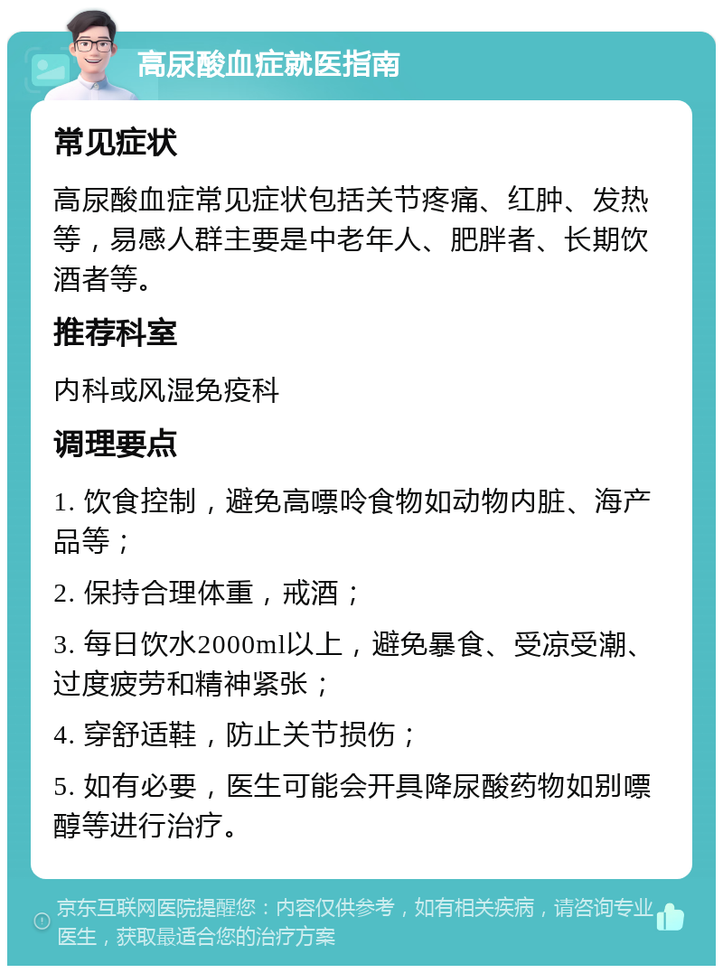 高尿酸血症就医指南 常见症状 高尿酸血症常见症状包括关节疼痛、红肿、发热等，易感人群主要是中老年人、肥胖者、长期饮酒者等。 推荐科室 内科或风湿免疫科 调理要点 1. 饮食控制，避免高嘌呤食物如动物内脏、海产品等； 2. 保持合理体重，戒酒； 3. 每日饮水2000ml以上，避免暴食、受凉受潮、过度疲劳和精神紧张； 4. 穿舒适鞋，防止关节损伤； 5. 如有必要，医生可能会开具降尿酸药物如别嘌醇等进行治疗。