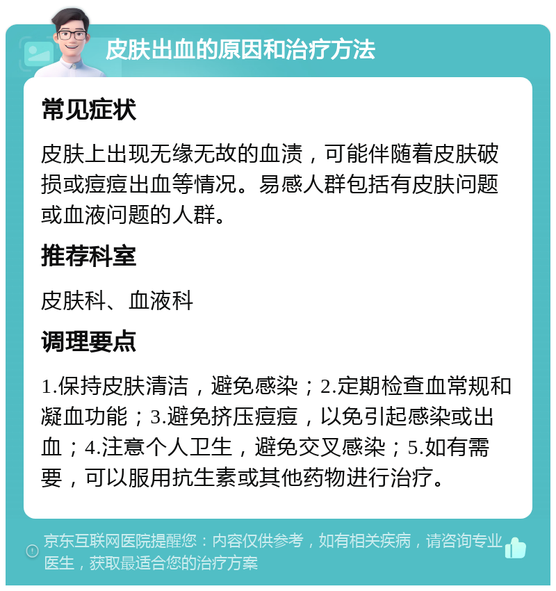 皮肤出血的原因和治疗方法 常见症状 皮肤上出现无缘无故的血渍，可能伴随着皮肤破损或痘痘出血等情况。易感人群包括有皮肤问题或血液问题的人群。 推荐科室 皮肤科、血液科 调理要点 1.保持皮肤清洁，避免感染；2.定期检查血常规和凝血功能；3.避免挤压痘痘，以免引起感染或出血；4.注意个人卫生，避免交叉感染；5.如有需要，可以服用抗生素或其他药物进行治疗。