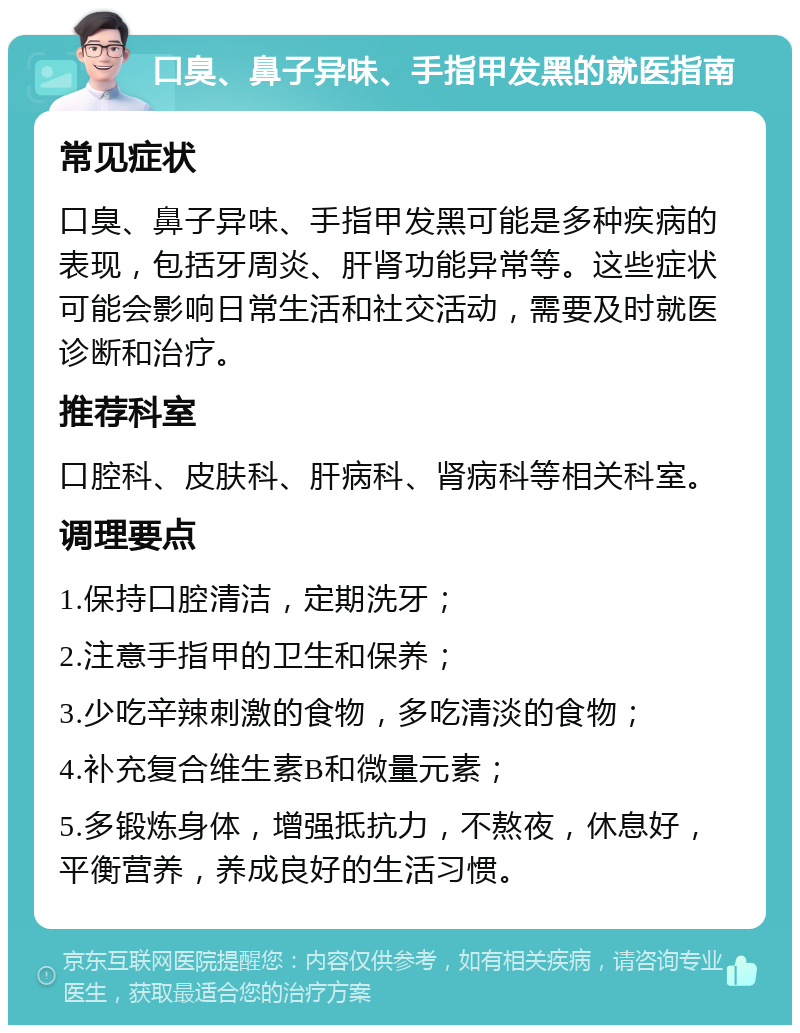 口臭、鼻子异味、手指甲发黑的就医指南 常见症状 口臭、鼻子异味、手指甲发黑可能是多种疾病的表现，包括牙周炎、肝肾功能异常等。这些症状可能会影响日常生活和社交活动，需要及时就医诊断和治疗。 推荐科室 口腔科、皮肤科、肝病科、肾病科等相关科室。 调理要点 1.保持口腔清洁，定期洗牙； 2.注意手指甲的卫生和保养； 3.少吃辛辣刺激的食物，多吃清淡的食物； 4.补充复合维生素B和微量元素； 5.多锻炼身体，增强抵抗力，不熬夜，休息好，平衡营养，养成良好的生活习惯。