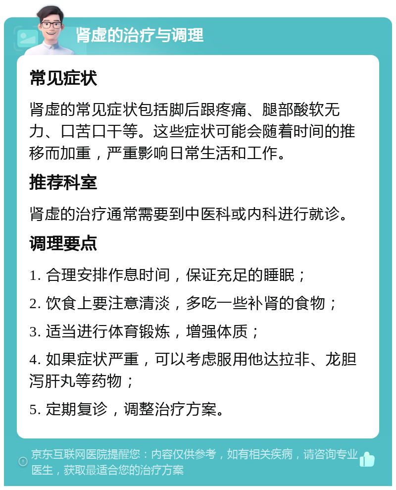 肾虚的治疗与调理 常见症状 肾虚的常见症状包括脚后跟疼痛、腿部酸软无力、口苦口干等。这些症状可能会随着时间的推移而加重，严重影响日常生活和工作。 推荐科室 肾虚的治疗通常需要到中医科或内科进行就诊。 调理要点 1. 合理安排作息时间，保证充足的睡眠； 2. 饮食上要注意清淡，多吃一些补肾的食物； 3. 适当进行体育锻炼，增强体质； 4. 如果症状严重，可以考虑服用他达拉非、龙胆泻肝丸等药物； 5. 定期复诊，调整治疗方案。