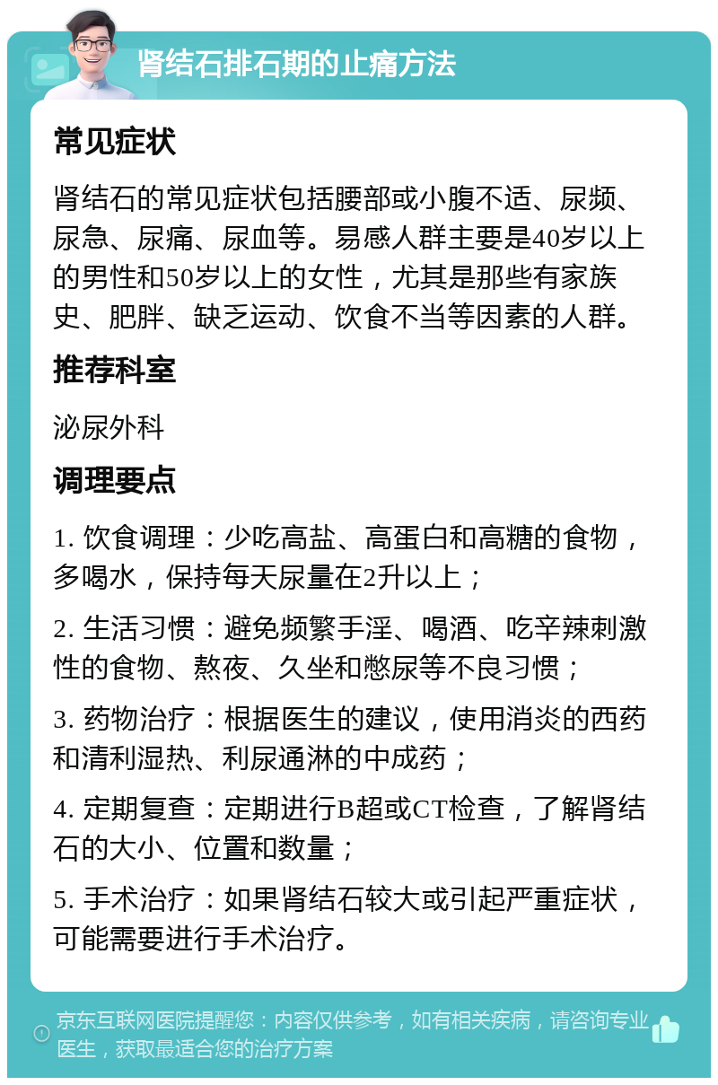 肾结石排石期的止痛方法 常见症状 肾结石的常见症状包括腰部或小腹不适、尿频、尿急、尿痛、尿血等。易感人群主要是40岁以上的男性和50岁以上的女性，尤其是那些有家族史、肥胖、缺乏运动、饮食不当等因素的人群。 推荐科室 泌尿外科 调理要点 1. 饮食调理：少吃高盐、高蛋白和高糖的食物，多喝水，保持每天尿量在2升以上； 2. 生活习惯：避免频繁手淫、喝酒、吃辛辣刺激性的食物、熬夜、久坐和憋尿等不良习惯； 3. 药物治疗：根据医生的建议，使用消炎的西药和清利湿热、利尿通淋的中成药； 4. 定期复查：定期进行B超或CT检查，了解肾结石的大小、位置和数量； 5. 手术治疗：如果肾结石较大或引起严重症状，可能需要进行手术治疗。