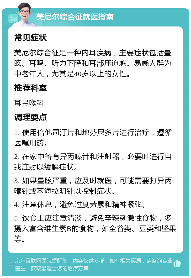 美尼尔综合征就医指南 常见症状 美尼尔综合征是一种内耳疾病，主要症状包括晕眩、耳鸣、听力下降和耳部压迫感。易感人群为中老年人，尤其是40岁以上的女性。 推荐科室 耳鼻喉科 调理要点 1. 使用倍他司汀片和地芬尼多片进行治疗，遵循医嘱用药。 2. 在家中备有异丙嗪针和注射器，必要时进行自我注射以缓解症状。 3. 如果晕眩严重，应及时就医，可能需要打异丙嗪针或苯海拉明针以控制症状。 4. 注意休息，避免过度劳累和精神紧张。 5. 饮食上应注意清淡，避免辛辣刺激性食物，多摄入富含维生素B的食物，如全谷类、豆类和坚果等。