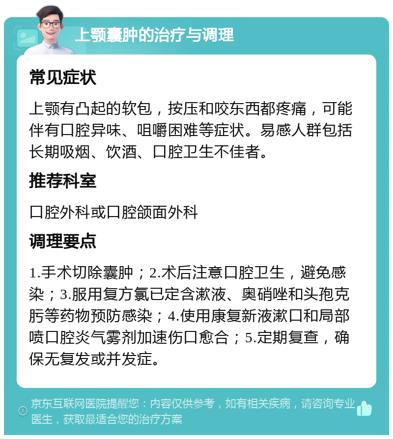 上颚囊肿的治疗与调理 常见症状 上颚有凸起的软包，按压和咬东西都疼痛，可能伴有口腔异味、咀嚼困难等症状。易感人群包括长期吸烟、饮酒、口腔卫生不佳者。 推荐科室 口腔外科或口腔颌面外科 调理要点 1.手术切除囊肿；2.术后注意口腔卫生，避免感染；3.服用复方氯已定含漱液、奥硝唑和头孢克肟等药物预防感染；4.使用康复新液漱口和局部喷口腔炎气雾剂加速伤口愈合；5.定期复查，确保无复发或并发症。