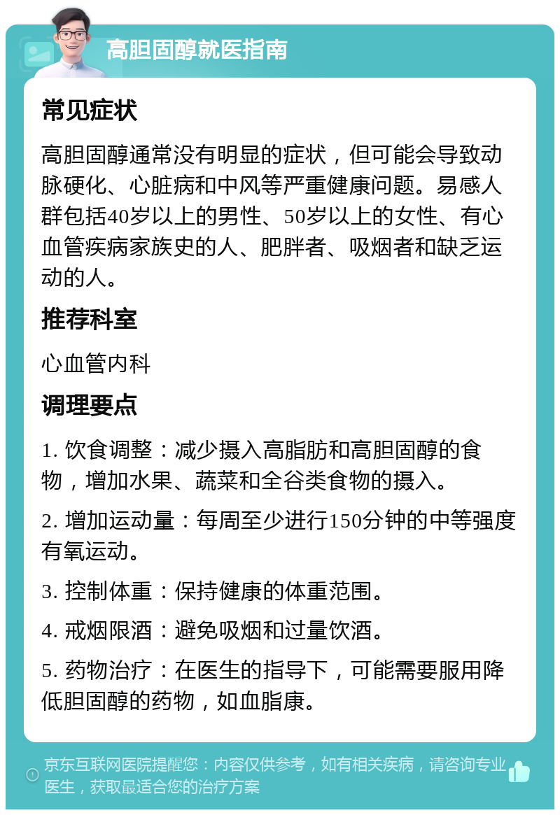 高胆固醇就医指南 常见症状 高胆固醇通常没有明显的症状，但可能会导致动脉硬化、心脏病和中风等严重健康问题。易感人群包括40岁以上的男性、50岁以上的女性、有心血管疾病家族史的人、肥胖者、吸烟者和缺乏运动的人。 推荐科室 心血管内科 调理要点 1. 饮食调整：减少摄入高脂肪和高胆固醇的食物，增加水果、蔬菜和全谷类食物的摄入。 2. 增加运动量：每周至少进行150分钟的中等强度有氧运动。 3. 控制体重：保持健康的体重范围。 4. 戒烟限酒：避免吸烟和过量饮酒。 5. 药物治疗：在医生的指导下，可能需要服用降低胆固醇的药物，如血脂康。